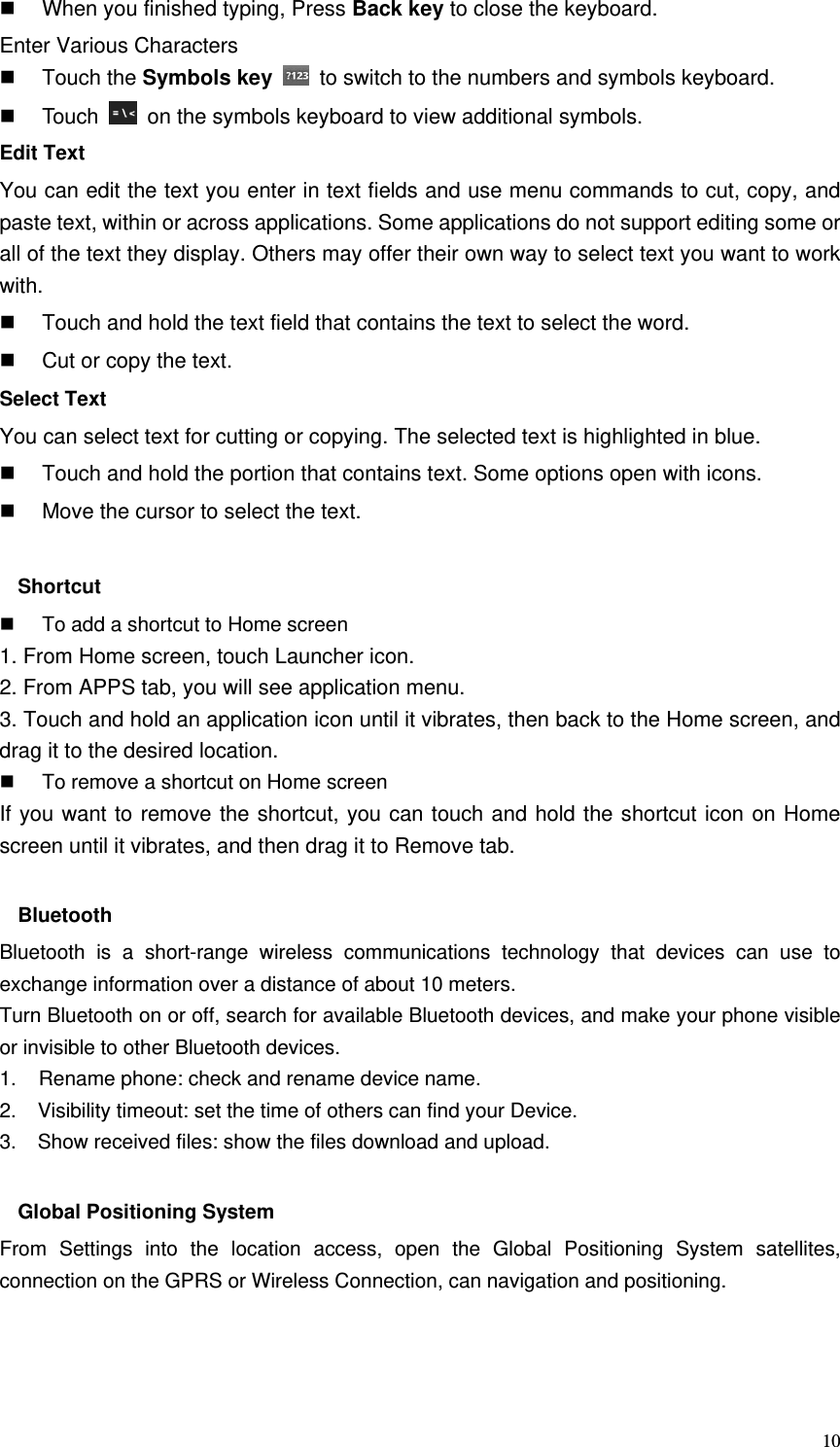   10  When you finished typing, Press Back key to close the keyboard. Enter Various Characters  Touch the Symbols key   to switch to the numbers and symbols keyboard.  Touch    on the symbols keyboard to view additional symbols. Edit Text You can edit the text you enter in text fields and use menu commands to cut, copy, and paste text, within or across applications. Some applications do not support editing some or all of the text they display. Others may offer their own way to select text you want to work with.   Touch and hold the text field that contains the text to select the word.   Cut or copy the text. Select Text You can select text for cutting or copying. The selected text is highlighted in blue.   Touch and hold the portion that contains text. Some options open with icons.   Move the cursor to select the text.  Shortcut    To add a shortcut to Home screen 1. From Home screen, touch Launcher icon. 2. From APPS tab, you will see application menu. 3. Touch and hold an application icon until it vibrates, then back to the Home screen, and drag it to the desired location.     To remove a shortcut on Home screen If you want to remove the shortcut, you can touch and hold the shortcut icon on Home screen until it vibrates, and then drag it to Remove tab.  Bluetooth Bluetooth is a short-range wireless communications technology that devices can use to exchange information over a distance of about 10 meters. Turn Bluetooth on or off, search for available Bluetooth devices, and make your phone visible or invisible to other Bluetooth devices. 1.    Rename phone: check and rename device name. 2.    Visibility timeout: set the time of others can find your Device. 3.    Show received files: show the files download and upload.  Global Positioning System From Settings into the location access, open the Global Positioning System satellites, connection on the GPRS or Wireless Connection, can navigation and positioning.    
