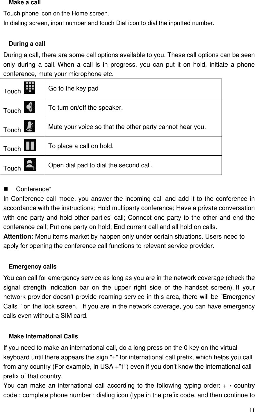   11  Make a call Touch phone icon on the Home screen. In dialing screen, input number and touch Dial icon to dial the inputted number.  During a call During a call, there are some call options available to you. These call options can be seen only during a call. When a call is in progress, you can put it on hold, initiate a phone conference, mute your microphone etc. Touch   Go to the key pad Touch   To turn on/off the speaker. Touch   Mute your voice so that the other party cannot hear you. Touch   To place a call on hold. Touch   Open dial pad to dial the second call.   Conference* In Conference call mode, you answer the incoming call and add it to the conference in accordance with the instructions; Hold multiparty conference; Have a private conversation with one party and hold other parties&apos; call; Connect one party to the other and end the conference call; Put one party on hold; End current call and all hold on calls. Attention: Menu items market by happen only under certain situations. Users need to apply for opening the conference call functions to relevant service provider.    Emergency calls You can call for emergency service as long as you are in the network coverage (check the signal strength indication bar on the upper right side of the handset screen). If your network provider doesn&apos;t provide roaming service in this area, there will be &quot;Emergency Calls &quot; on the lock screen.   If you are in the network coverage, you can have emergency calls even without a SIM card.  Make International Calls If you need to make an international call, do a long press on the 0 key on the virtual keyboard until there appears the sign &quot;+&quot; for international call prefix, which helps you call from any country (For example, in USA +”1”) even if you don&apos;t know the international call prefix of that country. You can make an international call according to the following typing order: + › country code › complete phone number › dialing icon (type in the prefix code, and then continue to 