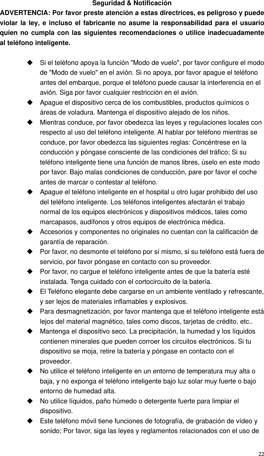   22Seguridad &amp; Notificación ADVERTENCIA: Por favor preste atención a estas directrices, es peligroso y puede violar la ley, e incluso el fabricante no asume la responsabilidad para el usuario quien no cumpla con las siguientes recomendaciones o utilice inadecuadamente  al teléfono inteligente.    Si el teléfono apoya la función &quot;Modo de vuelo&quot;, por favor configure el modo de &quot;Modo de vuelo&quot; en el avión. Si no apoya, por favor apague el teléfono antes del embarque, porque el teléfono puede causar la interferencia en el avión. Siga por favor cualquier restricción en el avión.     Apague el dispositivo cerca de los combustibles, productos químicos o áreas de voladura. Mantenga el dispositivo alejado de los niños.   Mientras conduce, por favor obedezca las leyes y regulaciones locales con respecto al uso del teléfono inteligente. Al hablar por teléfono mientras se conduce, por favor obedezca las siguientes reglas: Concéntrese en la conducción y póngase consciente de las condiciones del tráfico; Si su teléfono inteligente tiene una función de manos libres, úselo en este modo por favor. Bajo malas condiciones de conducción, pare por favor el coche antes de marcar o contestar al teléfono.   Apague el teléfono inteligente en el hospital u otro lugar prohibido del uso del teléfono inteligente. Los teléfonos inteligentes afectarán el trabajo normal de los equipos electrónicos y dispositivos médicos, tales como marcapasos, audífonos y otros equipos de electrónica médica.   Accesorios y componentes no originales no cuentan con la calificación de garantía de reparación.   Por favor, no desmonte el teléfono por sí mismo, si su teléfono está fuera de servicio, por favor póngase en contacto con su proveedor.   Por favor, no cargue el teléfono inteligente antes de que la batería esté instalada. Tenga cuidado con el cortocircuito de la batería.   El Teléfono elegante debe cargarse en un ambiente ventilado y refrescante, y ser lejos de materiales inflamables y explosivos.   Para desmagnetización, por favor mantenga que el teléfono inteligente está lejos del material magnético, tales como discos, tarjetas de crédito, etc..   Mantenga el dispositivo seco. La precipitación, la humedad y los líquidos contienen minerales que pueden corroer los circuitos electrónicos. Si tu dispositivo se moja, retire la batería y póngase en contacto con el proveedor.   No utilice el teléfono inteligente en un entorno de temperatura muy alta o baja, y no exponga el teléfono inteligente bajo luz solar muy fuerte o bajo entorno de humedad alta.   No utilice líquidos, paño húmedo o detergente fuerte para limpiar el dispositivo.   Este teléfono móvil tiene funciones de fotografía, de grabación de vídeo y sonido; Por favor, siga las leyes y reglamentos relacionados con el uso de 