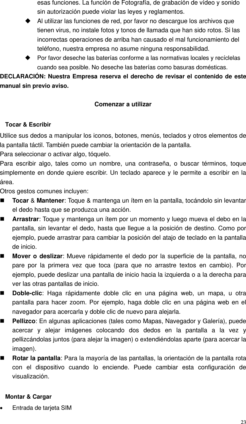   23esas funciones. La función de Fotografía, de grabación de vídeo y sonido sin autorización puede violar las leyes y reglamentos.   Al utilizar las funciones de red, por favor no descargue los archivos que tienen virus, no instale fotos y tonos de llamada que han sido rotos. Si las incorrectas operaciones de arriba han causado el mal funcionamiento del teléfono, nuestra empresa no asume ninguna responsabilidad.   Por favor deseche las baterías conforme a las normativas locales y recíclelas cuando sea posible. No deseche las baterías como basuras domésticas. DECLARACIÓN: Nuestra Empresa reserva el derecho de revisar el contenido de este manual sin previo aviso.  Comenzar a utilizar  Tocar &amp; Escribir Utilice sus dedos a manipular los iconos, botones, menús, teclados y otros elementos de la pantalla táctil. También puede cambiar la orientación de la pantalla.   Para seleccionar o activar algo, tóquelo. Para escribir algo, tales como un nombre, una contraseña, o buscar términos, toque simplemente en donde quiere escribir. Un teclado aparece y le permite a escribir en la área. Otros gestos comunes incluyen:  Tocar &amp; Mantener: Toque &amp; mantenga un ítem en la pantalla, tocándolo sin levantar el dedo hasta que se produzca una acción.  Arrastrar: Toque y mantenga un ítem por un momento y luego mueva el debo en la pantalla, sin levantar el dedo, hasta que llegue a la posición de destino. Como por ejemplo, puede arrastrar para cambiar la posición del atajo de teclado en la pantalla de inicio.  Mover o deslizar: Mueve rápidamente el dedo por la superficie de la pantalla, no pare por la primera vez que toca (para que no arrastre textos en cambio). Por ejemplo, puede deslizar una pantalla de inicio hacia la izquierda o a la derecha para ver las otras pantallas de inicio.  Doble-clic: Haga rápidamente doble clic en una página web, un mapa, u otra pantalla para hacer zoom. Por ejemplo, haga doble clic en una página web en el navegador para acercarla y doble clic de nuevo para alejarla.  Pellizco: En algunas aplicaciones (tales como Mapas, Navegador y Galería), puede acercar y alejar imágenes colocando dos dedos en la pantalla a la vez y pellizcándolas juntos (para alejar la imagen) o extendiéndolas aparte (para acercar la imagen).  Rotar la pantalla: Para la mayoría de las pantallas, la orientación de la pantalla rota con el dispositivo cuando lo enciende. Puede cambiar esta configuración de visualización.  Montar &amp; Cargar •  Entrada de tarjeta SIM 