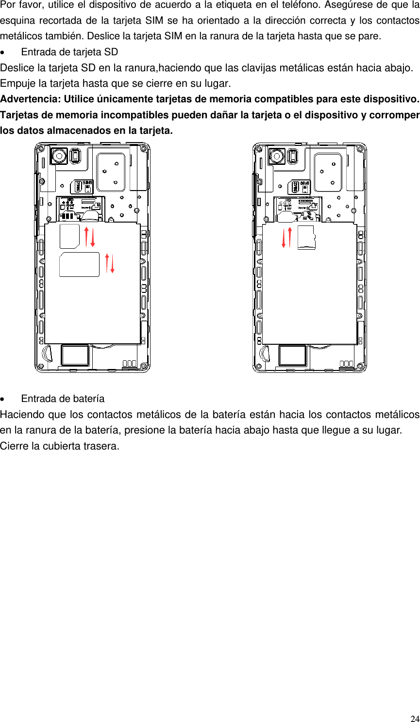   24Por favor, utilice el dispositivo de acuerdo a la etiqueta en el teléfono. Asegúrese de que la esquina recortada de la tarjeta SIM se ha orientado a la dirección correcta y los contactos metálicos también. Deslice la tarjeta SIM en la ranura de la tarjeta hasta que se pare. •  Entrada de tarjeta SD Deslice la tarjeta SD en la ranura,haciendo que las clavijas metálicas están hacia abajo. Empuje la tarjeta hasta que se cierre en su lugar. Advertencia: Utilice únicamente tarjetas de memoria compatibles para este dispositivo. Tarjetas de memoria incompatibles pueden dañar la tarjeta o el dispositivo y corromper los datos almacenados en la tarjeta.                       •  Entrada de batería Haciendo que los contactos metálicos de la batería están hacia los contactos metálicos en la ranura de la batería, presione la batería hacia abajo hasta que llegue a su lugar. Cierre la cubierta trasera. 