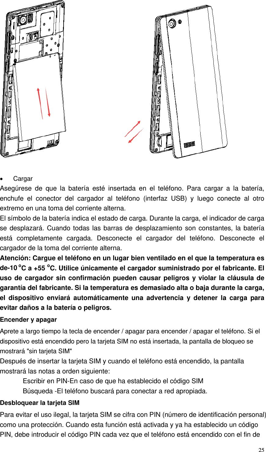   25                • Cargar Asegúrese de que la batería esté insertada en el teléfono. Para cargar a la batería, enchufe el conector del cargador al teléfono (interfaz USB) y luego conecte al otro extremo en una toma del corriente alterna. El símbolo de la batería indica el estado de carga. Durante la carga, el indicador de carga se desplazará. Cuando todas las barras de desplazamiento son constantes, la batería está completamente cargada. Desconecte el cargador del teléfono. Desconecte el cargador de la toma del corriente alterna. Atención: Cargue el teléfono en un lugar bien ventilado en el que la temperatura es de-10 oC a +55 oC. Utilice únicamente el cargador suministrado por el fabricante. El uso de cargador sin confirmación pueden causar peligros y violar la cláusula de garantía del fabricante. Si la temperatura es demasiado alta o baja durante la carga, el dispositivo enviará automáticamente una advertencia y detener la carga para evitar daños a la batería o peligros. Encender y apagar Aprete a largo tiempo la tecla de encender / apagar para encender / apagar el teléfono. Si el dispositivo está encendido pero la tarjeta SIM no está insertada, la pantalla de bloqueo se mostrará &quot;sin tarjeta SIM&quot; Después de insertar la tarjeta SIM y cuando el teléfono está encendido, la pantalla mostrará las notas a orden siguiente: Escribir en PIN-En caso de que ha establecido el código SIM Búsqueda -El teléfono buscará para conectar a red apropiada. Desbloquear la tarjeta SIM Para evitar el uso ilegal, la tarjeta SIM se cifra con PIN (número de identificación personal) como una protección. Cuando esta función está activada y ya ha establecido un código PIN, debe introducir el código PIN cada vez que el teléfono está encendido con el fin de 