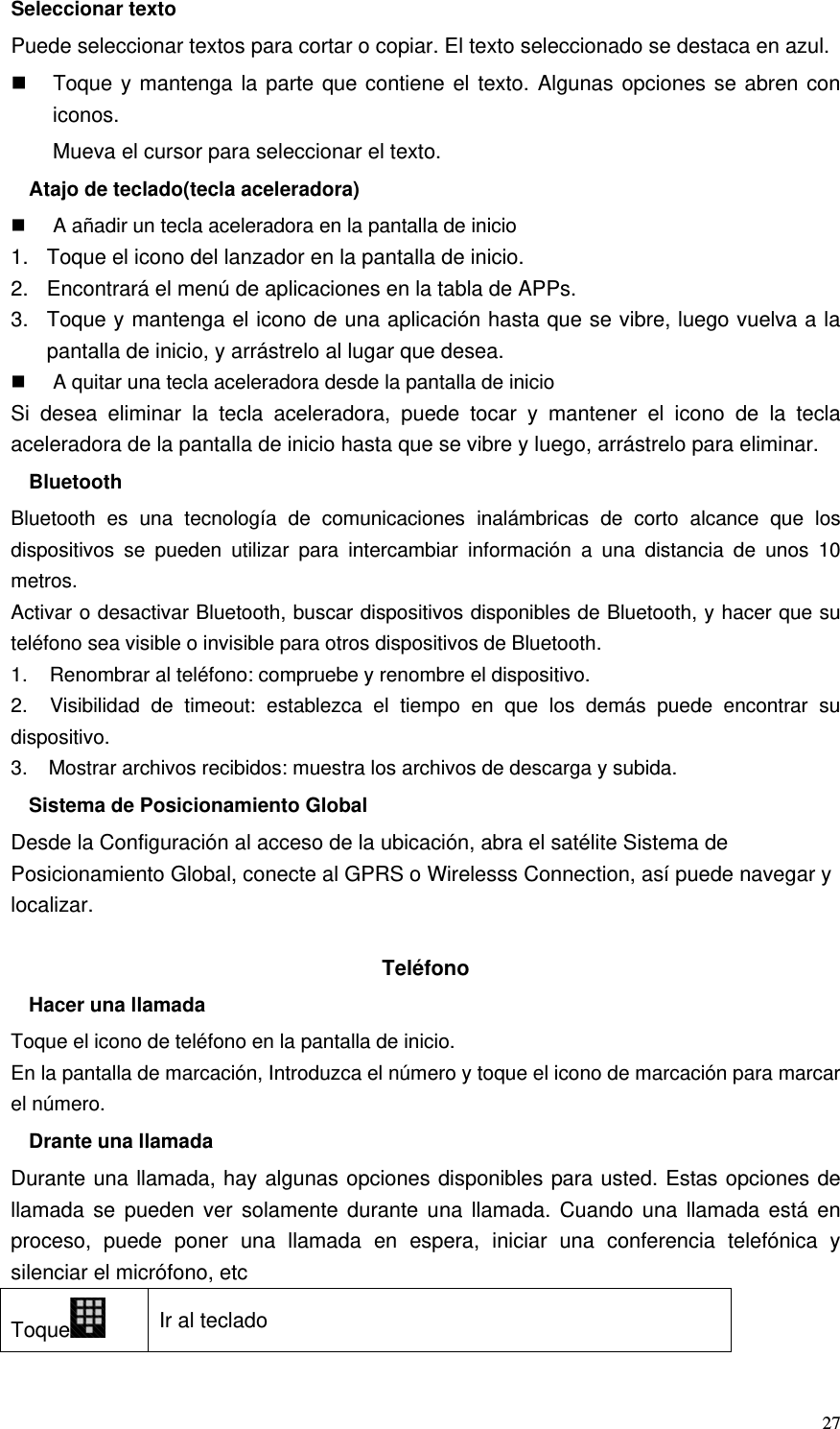   27Seleccionar texto Puede seleccionar textos para cortar o copiar. El texto seleccionado se destaca en azul.   Toque y mantenga la parte que contiene el texto. Algunas opciones se abren con iconos. Mueva el cursor para seleccionar el texto. Atajo de teclado(tecla aceleradora)   A añadir un tecla aceleradora en la pantalla de inicio 1.  Toque el icono del lanzador en la pantalla de inicio. 2.  Encontrará el menú de aplicaciones en la tabla de APPs. 3.  Toque y mantenga el icono de una aplicación hasta que se vibre, luego vuelva a la pantalla de inicio, y arrástrelo al lugar que desea.   A quitar una tecla aceleradora desde la pantalla de inicio Si desea eliminar la tecla aceleradora, puede tocar y mantener el icono de la tecla aceleradora de la pantalla de inicio hasta que se vibre y luego, arrástrelo para eliminar. Bluetooth Bluetooth es una tecnología de comunicaciones inalámbricas de corto alcance que los dispositivos se pueden utilizar para intercambiar información a una distancia de unos 10 metros. Activar o desactivar Bluetooth, buscar dispositivos disponibles de Bluetooth, y hacer que su teléfono sea visible o invisible para otros dispositivos de Bluetooth. 1.    Renombrar al teléfono: compruebe y renombre el dispositivo. 2.   Visibilidad de timeout: establezca el tiempo en que los demás puede encontrar su dispositivo. 3.    Mostrar archivos recibidos: muestra los archivos de descarga y subida. Sistema de Posicionamiento Global Desde la Configuración al acceso de la ubicación, abra el satélite Sistema de Posicionamiento Global, conecte al GPRS o Wirelesss Connection, así puede navegar y localizar.  Teléfono Hacer una llamada Toque el icono de teléfono en la pantalla de inicio. En la pantalla de marcación, Introduzca el número y toque el icono de marcación para marcar el número. Drante una llamada Durante una llamada, hay algunas opciones disponibles para usted. Estas opciones de llamada se pueden ver solamente durante una llamada. Cuando una llamada está en proceso, puede poner una llamada en espera, iniciar una conferencia telefónica y silenciar el micrófono, etc Toque  Ir al teclado 