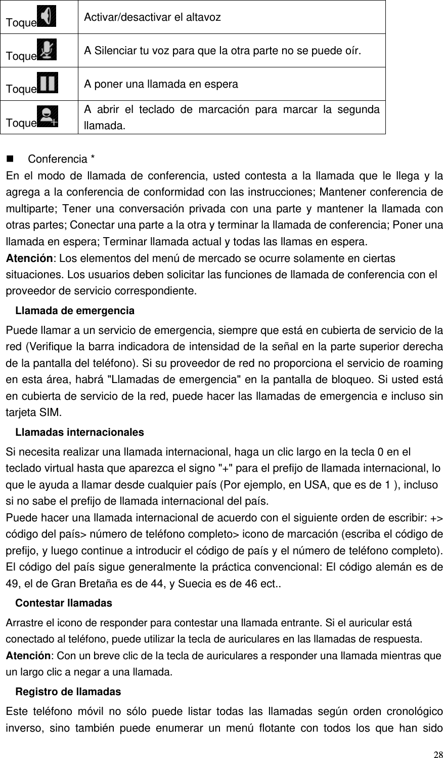   28Toque  Activar/desactivar el altavoz Toque  A Silenciar tu voz para que la otra parte no se puede oír. Toque  A poner una llamada en espera Toque  A abrir el teclado de marcación para marcar la segunda llamada.   Conferencia * En el modo de llamada de conferencia, usted contesta a la llamada que le llega y la agrega a la conferencia de conformidad con las instrucciones; Mantener conferencia de multiparte; Tener una conversación privada con una parte y mantener la llamada con otras partes; Conectar una parte a la otra y terminar la llamada de conferencia; Poner una llamada en espera; Terminar llamada actual y todas las llamas en espera. Atención: Los elementos del menú de mercado se ocurre solamente en ciertas situaciones. Los usuarios deben solicitar las funciones de llamada de conferencia con el proveedor de servicio correspondiente. Llamada de emergencia Puede llamar a un servicio de emergencia, siempre que está en cubierta de servicio de la red (Verifique la barra indicadora de intensidad de la señal en la parte superior derecha de la pantalla del teléfono). Si su proveedor de red no proporciona el servicio de roaming en esta área, habrá &quot;Llamadas de emergencia&quot; en la pantalla de bloqueo. Si usted está en cubierta de servicio de la red, puede hacer las llamadas de emergencia e incluso sin tarjeta SIM. Llamadas internacionales Si necesita realizar una llamada internacional, haga un clic largo en la tecla 0 en el teclado virtual hasta que aparezca el signo &quot;+&quot; para el prefijo de llamada internacional, lo que le ayuda a llamar desde cualquier país (Por ejemplo, en USA, que es de 1 ), incluso si no sabe el prefijo de llamada internacional del país. Puede hacer una llamada internacional de acuerdo con el siguiente orden de escribir: +&gt; código del país&gt; número de teléfono completo&gt; icono de marcación (escriba el código de prefijo, y luego continue a introducir el código de país y el número de teléfono completo). El código del país sigue generalmente la práctica convencional: El código alemán es de 49, el de Gran Bretaña es de 44, y Suecia es de 46 ect.. Contestar llamadas Arrastre el icono de responder para contestar una llamada entrante. Si el auricular está conectado al teléfono, puede utilizar la tecla de auriculares en las llamadas de respuesta. Atención: Con un breve clic de la tecla de auriculares a responder una llamada mientras que un largo clic a negar a una llamada. Registro de llamadas Este teléfono móvil no sólo puede listar todas las llamadas según orden cronológico inverso, sino también puede enumerar un menú flotante con todos los que han sido 