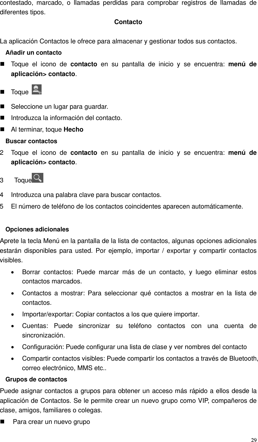   29contestado, marcado, o llamadas perdidas para comprobar registros de llamadas de diferentes tipos. Contacto  La aplicación Contactos le ofrece para almacenar y gestionar todos sus contactos. Añadir un contacto   Toque el icono de contacto en su pantalla de inicio y se encuentra: menú de aplicación&gt; contacto.  Toque     Seleccione un lugar para guardar.   Introduzca la información del contacto.   Al terminar, toque Hecho Buscar contactos 2  Toque el icono de contacto en su pantalla de inicio y se encuentra: menú de aplicación&gt; contacto. 3  Toque  4  Introduzca una palabra clave para buscar contactos. 5  El número de teléfono de los contactos coincidentes aparecen automáticamente.  Opciones adicionales Aprete la tecla Menú en la pantalla de la lista de contactos, algunas opciones adicionales estarán disponibles para usted. Por ejemplo, importar / exportar y compartir contactos visibles. •  Borrar contactos: Puede marcar más de un contacto, y luego eliminar estos contactos marcados. •  Contactos a mostrar: Para seleccionar qué contactos a mostrar en la lista de contactos. •  Importar/exportar: Copiar contactos a los que quiere importar. •  Cuentas: Puede sincronizar su teléfono contactos con una cuenta de sincronización. •  Configuración: Puede configurar una lista de clase y ver nombres del contacto •  Compartir contactos visibles: Puede compartir los contactos a través de Bluetooth, correo electrónico, MMS etc.. Grupos de contactos Puede asignar contactos a grupos para obtener un acceso más rápido a ellos desde la aplicación de Contactos. Se le permite crear un nuevo grupo como VIP, compañeros de clase, amigos, familiares o colegas.   Para crear un nuevo grupo 