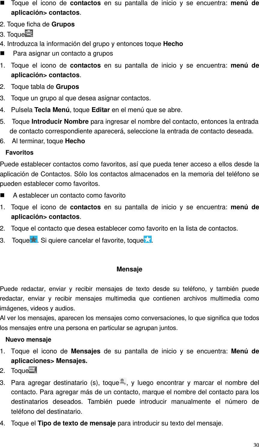   30  Toque el icono de contactos en su pantalla de inicio y se encuentra: menú de aplicación&gt; contactos. 2. Toque ficha de Grupos 3. Toque  4. Introduzca la información del grupo y entonces toque Hecho   Para asignar un contacto a grupos 1.  Toque el icono de contactos en su pantalla de inicio y se encuentra: menú de aplicación&gt; contactos. 2.  Toque tabla de Grupos 3.  Toque un grupo al que desea asignar contactos. 4. Pulsela Tecla Menú, toque Editar en el menú que se abre. 5.  Toque Introducir Nombre para ingresar el nombre del contacto, entonces la entrada de contacto correspondiente aparecerá, seleccione la entrada de contacto deseada. 6.  Al terminar, toque Hecho Favoritos Puede establecer contactos como favoritos, así que pueda tener acceso a ellos desde la aplicación de Contactos. Sólo los contactos almacenados en la memoria del teléfono se pueden establecer como favoritos.   A establecer un contacto como favorito 1.  Toque el icono de contactos en su pantalla de inicio y se encuentra: menú de aplicación&gt; contactos. 2.  Toque el contacto que desea establecer como favorito en la lista de contactos. 3.  Toque . Si quiere cancelar el favorite, toque .   Mensaje  Puede redactar, enviar y recibir mensajes de texto desde su teléfono, y también puede redactar, enviar y recibir mensajes multimedia que contienen archivos multimedia como imágenes, videos y audios. Al ver los mensajes, aparecen los mensajes como conversaciones, lo que significa que todos los mensajes entre una persona en particular se agrupan juntos. Nuevo mensaje 1.  Toque el icono de Mensajes de su pantalla de inicio y se encuentra: Menú de aplicaciones&gt; Mensajes. 2. Toque  3.  Para agregar destinatario (s), toque , y luego encontrar y marcar el nombre del contacto. Para agregar más de un contacto, marque el nombre del contacto para los destinatarios deseados. También puede introducir manualmente el número de teléfono del destinatario. 4. Toque el Tipo de texto de mensaje para introducir su texto del mensaje. 