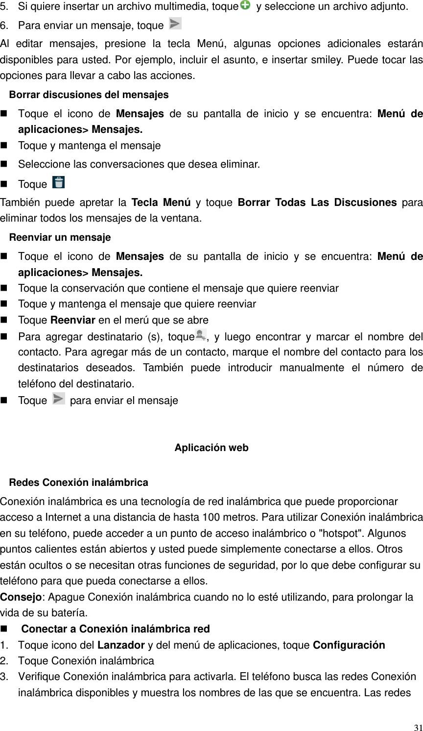   315.  Si quiere insertar un archivo multimedia, toque   y seleccione un archivo adjunto. 6.  Para enviar un mensaje, toque   Al editar mensajes, presione la tecla Menú, algunas opciones adicionales estarán disponibles para usted. Por ejemplo, incluir el asunto, e insertar smiley. Puede tocar las opciones para llevar a cabo las acciones. Borrar discusiones del mensajes   Toque el icono de Mensajes de su pantalla de inicio y se encuentra: Menú de aplicaciones&gt; Mensajes.   Toque y mantenga el mensaje   Seleccione las conversaciones que desea eliminar.  Toque   También puede apretar la Tecla Menú y toque Borrar Todas Las Discusiones para eliminar todos los mensajes de la ventana. Reenviar un mensaje   Toque el icono de Mensajes de su pantalla de inicio y se encuentra: Menú de aplicaciones&gt; Mensajes.   Toque la conservación que contiene el mensaje que quiere reenviar   Toque y mantenga el mensaje que quiere reenviar  Toque Reenviar en el merú que se abre   Para agregar destinatario (s), toque , y luego encontrar y marcar el nombre del contacto. Para agregar más de un contacto, marque el nombre del contacto para los destinatarios deseados. También puede introducir manualmente el número de teléfono del destinatario.  Toque    para enviar el mensaje   Aplicación web  Redes Conexión inalámbrica Conexión inalámbrica es una tecnología de red inalámbrica que puede proporcionar acceso a Internet a una distancia de hasta 100 metros. Para utilizar Conexión inalámbrica en su teléfono, puede acceder a un punto de acceso inalámbrico o &quot;hotspot&quot;. Algunos puntos calientes están abiertos y usted puede simplemente conectarse a ellos. Otros están ocultos o se necesitan otras funciones de seguridad, por lo que debe configurar su teléfono para que pueda conectarse a ellos. Consejo: Apague Conexión inalámbrica cuando no lo esté utilizando, para prolongar la vida de su batería.  Conectar a Conexión inalámbrica red 1. Toque icono del Lanzador y del menú de aplicaciones, toque Configuración 2.  Toque Conexión inalámbrica 3.  Verifique Conexión inalámbrica para activarla. El teléfono busca las redes Conexión inalámbrica disponibles y muestra los nombres de las que se encuentra. Las redes 