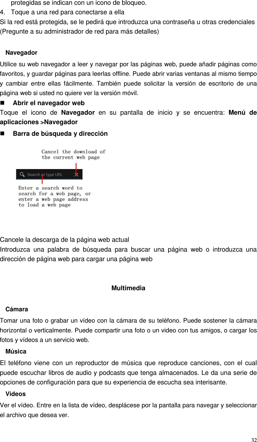   32protegidas se indican con un icono de bloqueo. 4.  Toque a una red para conectarse a ella Si la red está protegida, se le pedirá que introduzca una contraseña u otras credenciales (Pregunte a su administrador de red para más detalles)  Navegador Utilice su web navegador a leer y navegar por las páginas web, puede añadir páginas como favoritos, y guardar páginas para leerlas offline. Puede abrir varias ventanas al mismo tiempo y cambiar entre ellas fácilmente. También puede solicitar la versión de escritorio de una página web si usted no quiere ver la versión móvil.  Abrir el navegador web Toque el icono de Navegador en su pantalla de inicio y se encuentra: Menú de aplicaciones&gt;Navegador  Barra de búsqueda y dirección           Cancele la descarga de la página web actual Introduzca una palabra de búsqueda para buscar una página web o introduzca una dirección de página web para cargar una página web   Multimedia  Cámara Tomar una foto o grabar un vídeo con la cámara de su teléfono. Puede sostener la cámara horizontal o verticalmente. Puede compartir una foto o un video con tus amigos, o cargar los fotos y vídeos a un servicio web. Música El teléfono viene con un reproductor de música que reproduce canciones, con el cual puede escuchar libros de audio y podcasts que tenga almacenados. Le da una serie de opciones de configuración para que su experiencia de escucha sea interisante. Videos Ver el vídeo. Entre en la lista de vídeo, desplácese por la pantalla para navegar y seleccionar el archivo que desea ver. 