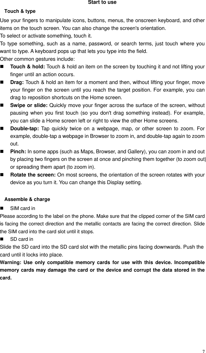  7Start to use Touch &amp; type   Use your fingers to manipulate icons, buttons, menus, the onscreen keyboard, and other items on the touch screen. You can also change the screen&apos;s orientation. To select or activate something, touch it.   To type something, such as a name, password, or search terms, just touch where you want to type. A keyboard pops up that lets you type into the field. Other common gestures include:  Touch &amp; hold: Touch &amp; hold an item on the screen by touching it and not lifting your finger until an action occurs.    Drag: Touch &amp; hold an item for a moment and then, without lifting your finger, move your finger on the screen until you reach the target position. For example, you can drag to reposition shortcuts on the Home screen.  Swipe or slide: Quickly move your finger across the surface of the screen, without pausing when you first touch (so you don&apos;t drag something instead). For example, you can slide a Home screen left or right to view the other Home screens.    Double-tap:  Tap quickly twice on a webpage, map, or other screen to zoom. For example, double-tap a webpage in Browser to zoom in, and double-tap again to zoom out.   Pinch: In some apps (such as Maps, Browser, and Gallery), you can zoom in and out by placing two fingers on the screen at once and pinching them together (to zoom out) or spreading them apart (to zoom in).    Rotate the screen: On most screens, the orientation of the screen rotates with your device as you turn it. You can change this Display setting.    Assemble &amp; charge   SIM card in Please according to the label on the phone. Make sure that the clipped corner of the SIM card is facing the correct direction and the metallic contacts are facing the correct direction. Slide the SIM card into the card slot until it stops.   SD card in Slide the SD card into the SD card slot with the metallic pins facing downwards. Push the card until it locks into place. Warning: Use only compatible memory cards for use with this device. Incompatible memory cards may damage the card or the device and corrupt the data stored in the card. 