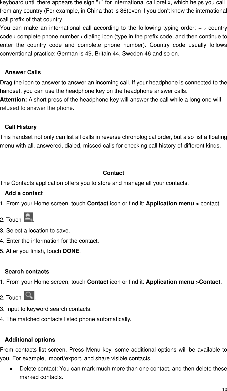  10 keyboard until there appears the sign &quot;+&quot; for international call prefix, which helps you call from any country (For example, in China that is 86)even if you don&apos;t know the international call prefix of that country. You can make an international call according to the following typing order: + ›  country code › complete phone number › dialing icon (type in the prefix code, and then continue to enter  the  country  code  and  complete  phone  number).  Country  code  usually  follows conventional practice: German is 49, Britain 44, Sweden 46 and so on.    Answer Calls Drag the icon to answer to answer an incoming call. If your headphone is connected to the handset, you can use the headphone key on the headphone answer calls. Attention: A short press of the headphone key will answer the call while a long one will refused to answer the phone.  Call History This handset not only can list all calls in reverse chronological order, but also list a floating menu with all, answered, dialed, missed calls for checking call history of different kinds.   Contact     The Contacts application offers you to store and manage all your contacts.   Add a contact 1. From your Home screen, touch Contact icon or find it: Application menu &gt; contact.   2. Touch  . 3. Select a location to save. 4. Enter the information for the contact. 5. After you finish, touch DONE.  Search contacts 1. From your Home screen, touch Contact icon or find it: Application menu &gt;Contact.   2. Touch  . 3. Input to keyword search contacts. 4. The matched contacts listed phone automatically.  Additional options From contacts list screen, Press Menu key, some additional options will be available to you. For example, import/export, and share visible contacts.   Delete contact: You can mark much more than one contact, and then delete these marked contacts. 