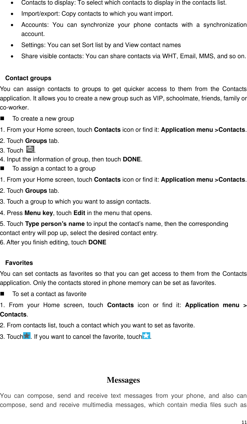  11   Contacts to display: To select which contacts to display in the contacts list.   Import/export: Copy contacts to which you want import.   Accounts:  You  can  synchronize  your  phone  contacts  with  a  synchronization account.   Settings: You can set Sort list by and View contact names   Share visible contacts: You can share contacts via WHT, Email, MMS, and so on.  Contact groups You  can  assign  contacts  to  groups  to  get  quicker  access  to  them  from  the  Contacts application. It allows you to create a new group such as VIP, schoolmate, friends, family or co-worker.   To create a new group 1. From your Home screen, touch Contacts icon or find it: Application menu &gt;Contacts.   2. Touch Groups tab. 3. Touch  . 4. Input the information of group, then touch DONE.   To assign a contact to a group 1. From your Home screen, touch Contacts icon or find it: Application menu &gt;Contacts.   2. Touch Groups tab. 3. Touch a group to which you want to assign contacts. 4. Press Menu key, touch Edit in the menu that opens. 5. Touch Type person’s name to input the contact’s name, then the corresponding contact entry will pop up, select the desired contact entry. 6. After you finish editing, touch DONE  Favorites You can set contacts as favorites so that you can get access to them from the Contacts application. Only the contacts stored in phone memory can be set as favorites.   To set a contact as favorite 1.  From  your  Home  screen,  touch  Contacts  icon  or  find  it:  Application  menu  &gt; Contacts.   2. From contacts list, touch a contact which you want to set as favorite. 3. Touch . If you want to cancel the favorite, touch .    Messages   You  can  compose,  send  and  receive  text  messages  from  your  phone,  and  also  can compose,  send  and  receive  multimedia  messages,  which  contain  media  files  such  as 