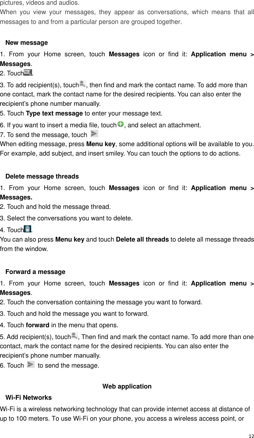  12 pictures, videos and audios.  When  you  view  your  messages,  they  appear  as  conversations,  which  means  that  all messages to and from a particular person are grouped together.  New message     1.  From  your  Home  screen,  touch  Messages  icon  or  find  it:  Application  menu  &gt; Messages. 2. Touch . 3. To add recipient(s), touch , then find and mark the contact name. To add more than one contact, mark the contact name for the desired recipients. You can also enter the recipient’s phone number manually. 5. Touch Type text message to enter your message text. 6. If you want to insert a media file, touch , and select an attachment. 7. To send the message, touch   When editing message, press Menu key, some additional options will be available to you. For example, add subject, and insert smiley. You can touch the options to do actions.  Delete message threads 1.  From  your  Home  screen,  touch  Messages icon  or  find  it:  Application  menu  &gt; Messages. 2. Touch and hold the message thread. 3. Select the conversations you want to delete. 4. Touch . You can also press Menu key and touch Delete all threads to delete all message threads from the window.  Forward a message 1.  From  your  Home  screen,  touch  Messages  icon  or  find  it:  Application  menu  &gt; Messages. 2. Touch the conversation containing the message you want to forward. 3. Touch and hold the message you want to forward. 4. Touch forward in the menu that opens. 5. Add recipient(s), touch , Then find and mark the contact name. To add more than one contact, mark the contact name for the desired recipients. You can also enter the recipient’s phone number manually. 6. Touch    to send the message.  Web application   Wi-Fi Networks Wi-Fi is a wireless networking technology that can provide internet access at distance of up to 100 meters. To use Wi-Fi on your phone, you access a wireless access point, or 