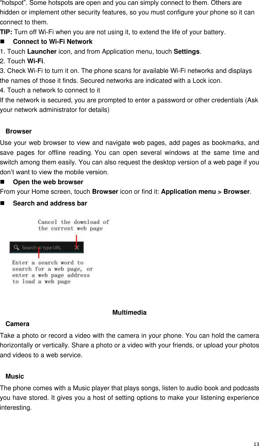 13 “hotspot”. Some hotspots are open and you can simply connect to them. Others are hidden or implement other security features, so you must configure your phone so it can connect to them. TIP: Turn off Wi-Fi when you are not using it, to extend the life of your battery.  Connect to Wi-Fi Network 1. Touch Launcher icon, and from Application menu, touch Settings. 2. Touch Wi-Fi. 3. Check Wi-Fi to turn it on. The phone scans for available Wi-Fi networks and displays the names of those it finds. Secured networks are indicated with a Lock icon. 4. Touch a network to connect to it If the network is secured, you are prompted to enter a password or other credentials (Ask your network administrator for details)  Browser Use your web browser to view and navigate web pages, add pages as bookmarks, and save  pages  for  offline  reading. You  can  open  several  windows  at  the  same  time  and switch among them easily. You can also request the desktop version of a web page if you don’t want to view the mobile version.  Open the web browser From your Home screen, touch Browser icon or find it: Application menu &gt; Browser.    Search and address bar           Multimedia   Camera Take a photo or record a video with the camera in your phone. You can hold the camera horizontally or vertically. Share a photo or a video with your friends, or upload your photos and videos to a web service.  Music The phone comes with a Music player that plays songs, listen to audio book and podcasts you have stored. It gives you a host of setting options to make your listening experience interesting.  
