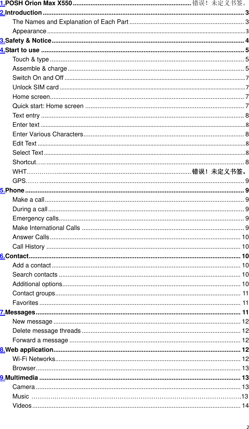 2 1.POSH Orion Max X550 ................................................................... 错误！未定义书签。 2.Introduction .................................................................................................................. 3 The Names and Explanation of Each Part ................................................................. 3 Appearance ............................................................................................................................. 3 3.Safety &amp; Notice ............................................................................................................. 4 4.Start to use ................................................................................................................... 5 Touch &amp; type .............................................................................................................. 5 Assemble &amp; charge .................................................................................................... 5 Switch On and Off .................................................................................................................. 7 Unlock SIM card ..................................................................................................................... 7 Home screen .............................................................................................................. 7 Quick start: Home screen .......................................................................................... 7 Text entry ................................................................................................................... 8 Enter text ................................................................................................................................. 8 Enter Various Characters ........................................................................................... 8 Edit Text ................................................................................................................................... 8 Select Text ............................................................................................................................... 8 Shortcut….. ................................................................................................................ 8 WHT…………….. ......................................................................... 错误！未定义书签。 GPS…… .................................................................................................................... 9 5.Phone ............................................................................................................................ 9 Make a call ................................................................................................................. 9 During a call ............................................................................................................... 9 Emergency calls ......................................................................................................... 9 Make International Calls ............................................................................................ 9 Answer Calls ............................................................................................................ 10 Call History .............................................................................................................. 10 6.Contact ........................................................................................................................ 10 Add a contact ........................................................................................................... 10 Search contacts ....................................................................................................... 10 Additional options ..................................................................................................... 10 Contact groups ......................................................................................................... 11 Favorites .................................................................................................................. 11 7.Messages .................................................................................................................... 11 New message .......................................................................................................... 12 Delete message threads .......................................................................................... 12 Forward a message ................................................................................................. 12 8.Web application .......................................................................................................... 12 Wi-Fi Networks ......................................................................................................... 12 Browser .................................................................................................................... 13 9.Multimedia .................................................................................................................. 13 Camera .................................................................................................................... 13 Music ……………………………………………………………………………………….13 Videos ...................................................................................................................... 14 