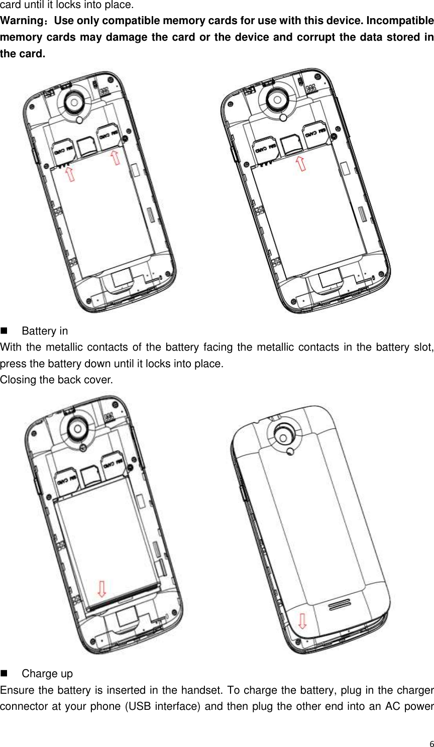  6 card until it locks into place. Warning：Use only compatible memory cards for use with this device. Incompatible memory cards may damage the card or the device and corrupt the data stored in the card.    Battery in With the metallic contacts of the battery facing the metallic contacts in the battery slot, press the battery down until it locks into place.   Closing the back cover.    Charge up Ensure the battery is inserted in the handset. To charge the battery, plug in the charger connector at your phone (USB interface) and then plug the other end into an AC power 