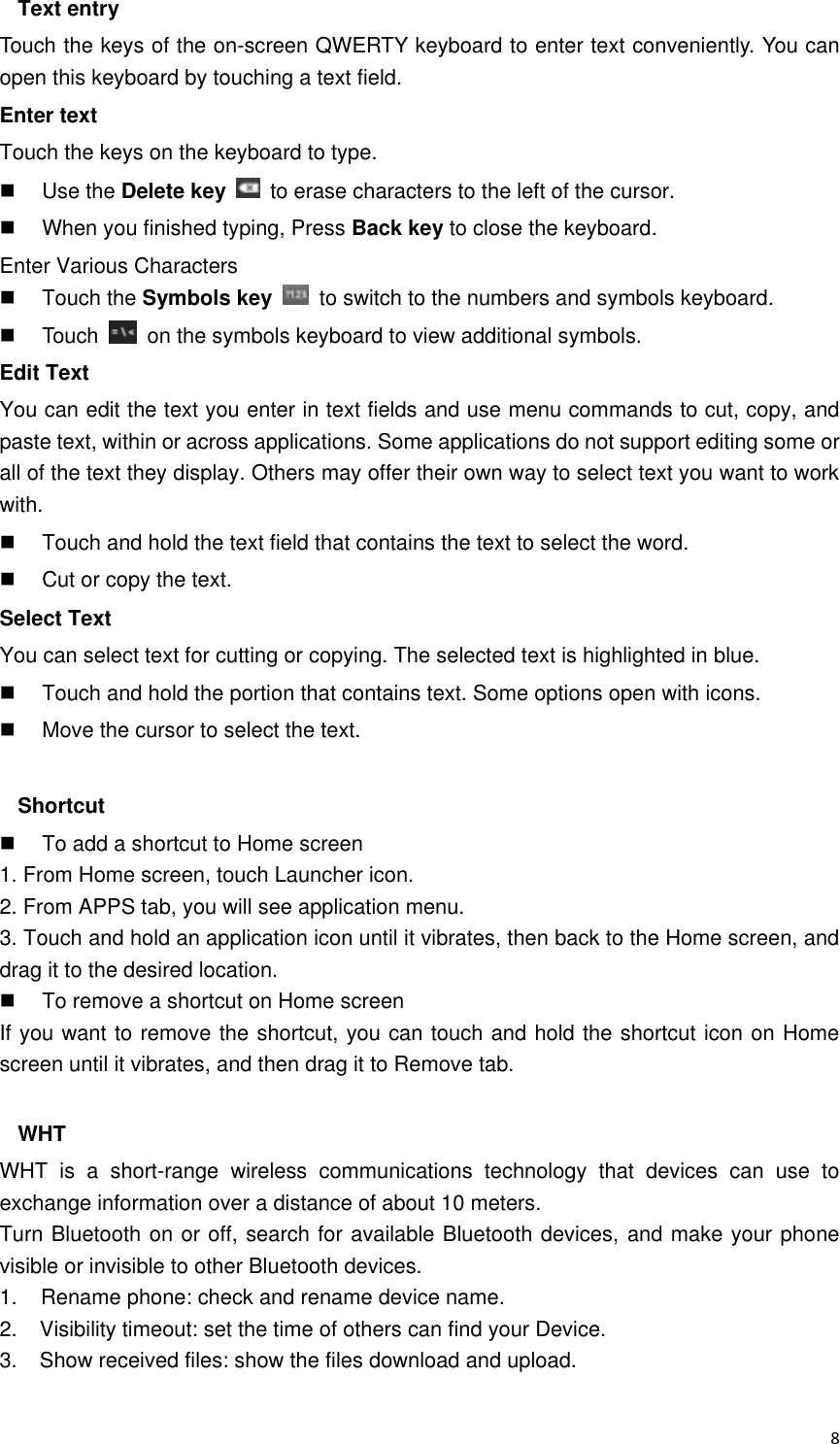  8 Text entry Touch the keys of the on-screen QWERTY keyboard to enter text conveniently. You can open this keyboard by touching a text field. Enter text Touch the keys on the keyboard to type.   Use the Delete key    to erase characters to the left of the cursor.   When you finished typing, Press Back key to close the keyboard. Enter Various Characters   Touch the Symbols key    to switch to the numbers and symbols keyboard.   Touch    on the symbols keyboard to view additional symbols. Edit Text You can edit the text you enter in text fields and use menu commands to cut, copy, and paste text, within or across applications. Some applications do not support editing some or all of the text they display. Others may offer their own way to select text you want to work with.   Touch and hold the text field that contains the text to select the word.   Cut or copy the text. Select Text You can select text for cutting or copying. The selected text is highlighted in blue.   Touch and hold the portion that contains text. Some options open with icons.   Move the cursor to select the text.  Shortcut     To add a shortcut to Home screen 1. From Home screen, touch Launcher icon. 2. From APPS tab, you will see application menu. 3. Touch and hold an application icon until it vibrates, then back to the Home screen, and drag it to the desired location.     To remove a shortcut on Home screen If you want to remove the shortcut, you can touch and hold the shortcut icon on Home screen until it vibrates, and then drag it to Remove tab.  WHT WHT  is  a  short-range  wireless  communications  technology  that  devices  can  use  to exchange information over a distance of about 10 meters. Turn Bluetooth on or off, search for available Bluetooth devices, and make your phone visible or invisible to other Bluetooth devices. 1.    Rename phone: check and rename device name. 2.    Visibility timeout: set the time of others can find your Device. 3.    Show received files: show the files download and upload.  