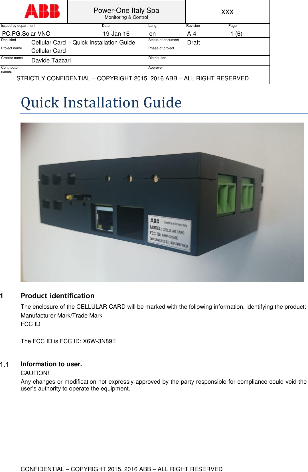  Power-One Italy Spa Monitoring &amp; Control xxx Issued by department Date Lang. Revision Page PC.PG.Solar VNO 19-Jan-16 en A-4 1 (6) Doc. kind Cellular Card &ndash; Quick Installation Guide Status of document Draft Project name Cellular Card  Phase of project  Creator name Davide Tazzari Distribution  Contributor names  Approver  STRICTLY CONFIDENTIAL &ndash; COPYRIGHT 2015, 2016 ABB &ndash; ALL RIGHT RESERVED  CONFIDENTIAL &ndash; COPYRIGHT 2015, 2016 ABB &ndash; ALL RIGHT RESERVED Quick Installation Guide  1  Product identification The enclosure of the CELLULAR CARD will be marked with the following information, identifying the product: Manufacturer Mark/Trade Mark FCC ID  The FCC ID is FCC ID: X6W-3N89E    Information to user. CAUTION! Any changes or modification not expressly approved by the party responsible for compliance could void the user&rsquo;s authority to operate the equipment.    
