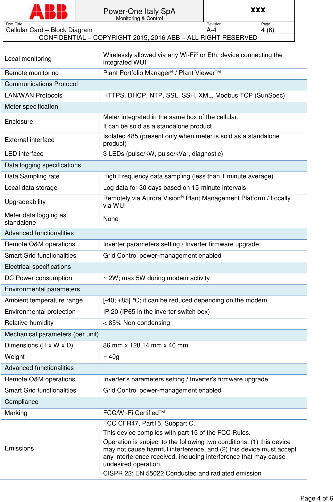 Power-One Italy SpA Monitoring &amp; Control xxx Doc. Title Revision Page Cellular Card &ndash; Block Diagram A-4 4 (6) CONFIDENTIAL &ndash; COPYRIGHT 2015, 2016 ABB &ndash; ALL RIGHT RESERVED    Page 4 of 6  Local monitoring Wirelessly allowed via any Wi-Fi&reg; or Eth. device connecting the integrated WUI Remote monitoring Plant Portfolio Manager&reg; / Plant ViewerTM Communications Protocol LAN/WAN Protocols HTTPS, DHCP, NTP, SSL, SSH, XML, Modbus TCP (SunSpec) Meter specification Enclosure Meter integrated in the same box of the cellular. It can be sold as a standalone product External interface Isolated 485 (present only when meter is sold as a standalone product) LED interface 3 LEDs (pulse/kW, pulse/kVar, diagnostic) Data logging specifications Data Sampling rate High Frequency data sampling (less than 1 minute average) Local data storage Log data for 30 days based on 15-minute intervals Upgradeability Remotely via Aurora Vision&reg; Plant Management Platform / Locally via WUI Meter data logging as standalone None Advanced functionalities Remote O&amp;M operations Inverter parameters setting / Inverter firmware upgrade Smart Grid functionalities Grid Control power-management enabled Electrical specifications DC Power consumption ~ 2W; max 5W during modem activity Environmental parameters Ambient temperature range [-40; +85] &deg;C; it can be reduced depending on the modem Environmental protection IP 20 (IP65 in the inverter switch box) Relative humidity < 85% Non-condensing Mechanical parameters (per unit) Dimensions (H x W x D) 86 mm x 128.14 mm x 40 mm Weight ~ 40g Advanced functionalities Remote O&amp;M operations Inverter&rsquo;s parameters setting / Inverter&rsquo;s firmware upgrade Smart Grid functionalities Grid Control power-management enabled Compliance Marking FCC/Wi-Fi CertifiedTM Emissions FCC CFR47, Part15, Subpart C. This device complies with part 15 of the FCC Rules.  Operation is subject to the following two conditions: (1) this device may not cause harmful interference, and (2) this device must accept any interference received, including interference that may cause undesired operation. CISPR 22; EN 55022 Conducted and radiated emission 