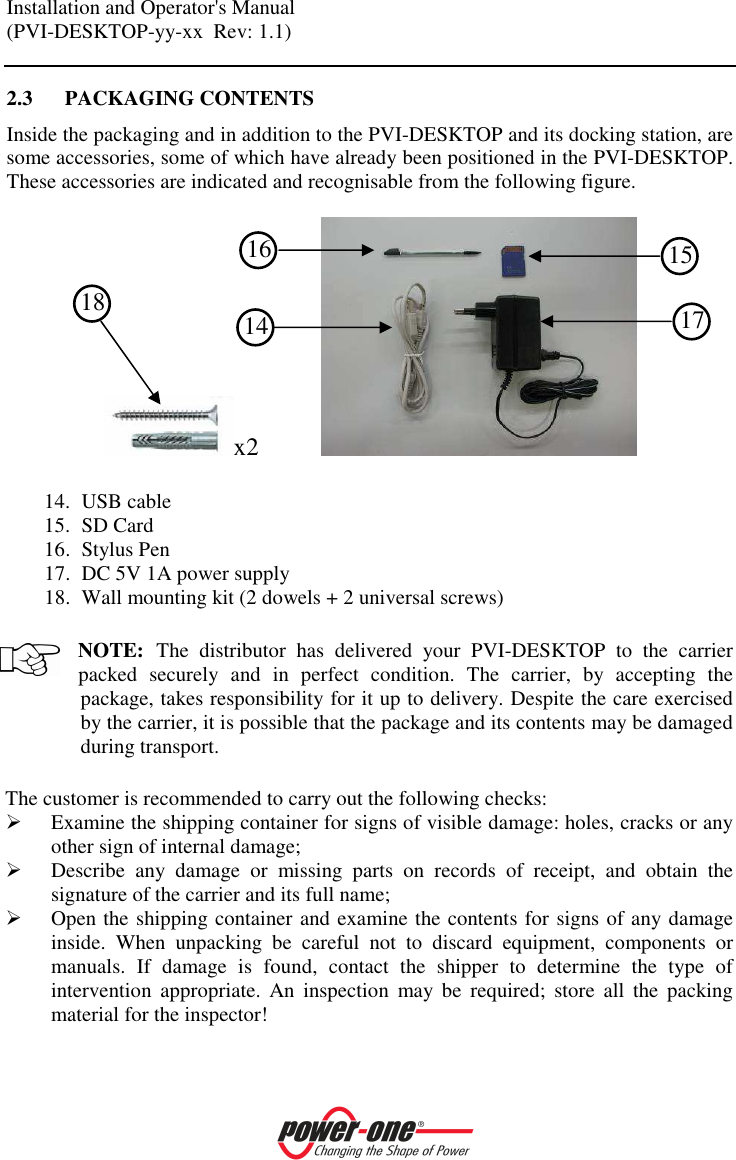 Installation and Operator's Manual (PVI-DESKTOP-yy-xx  Rev: 1.1)    2.3 PACKAGING CONTENTS Inside the packaging and in addition to the PVI-DESKTOP and its docking station, are some accessories, some of which have already been positioned in the PVI-DESKTOP. These accessories are indicated and recognisable from the following figure.  x2             14. USB cable 15. SD Card 16. Stylus Pen 17. DC 5V 1A power supply 18. Wall mounting kit (2 dowels + 2 universal screws)  NOTE: The  distributor  has  delivered  your  PVI-DESKTOP  to  the  carrier packed  securely  and  in  perfect  condition.  The  carrier,  by  accepting  the package, takes responsibility for it up to delivery. Despite the care exercised by the carrier, it is possible that the package and its contents may be damaged during transport.  The customer is recommended to carry out the following checks:  Examine the shipping container for signs of visible damage: holes, cracks or any other sign of internal damage;  Describe  any  damage  or  missing  parts  on  records  of  receipt,  and  obtain  the signature of the carrier and its full name;  Open the shipping container and examine the contents for signs of any damage inside.  When  unpacking  be  careful  not  to  discard  equipment,  components  or manuals.  If  damage  is  found,  contact  the  shipper  to  determine  the  type  of intervention  appropriate.  An  inspection  may  be  required;  store  all  the  packing material for the inspector! 16 18  14 15 17 