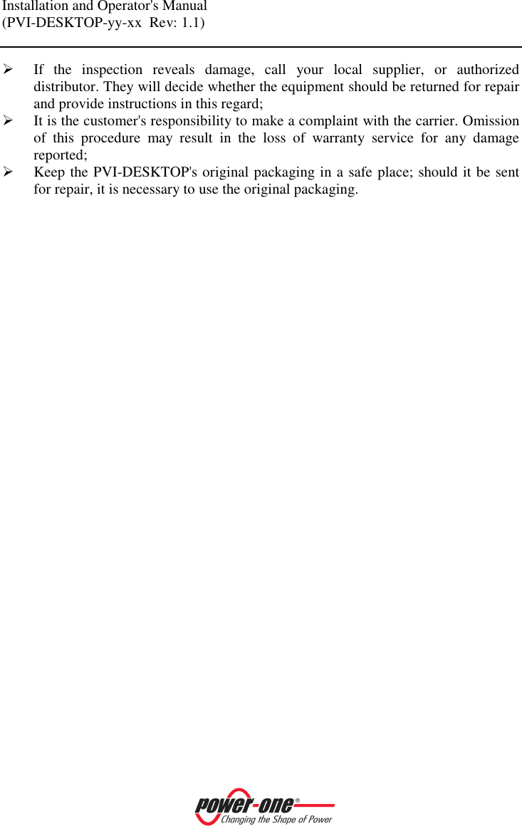 Installation and Operator's Manual (PVI-DESKTOP-yy-xx  Rev: 1.1)     If  the  inspection  reveals  damage,  call  your  local  supplier,  or  authorized distributor. They will decide whether the equipment should be returned for repair and provide instructions in this regard;  It is the customer's responsibility to make a complaint with the carrier. Omission of  this  procedure  may  result  in  the  loss  of  warranty  service  for  any  damage reported;   Keep the PVI-DESKTOP's original packaging in a safe place; should it be sent for repair, it is necessary to use the original packaging.   