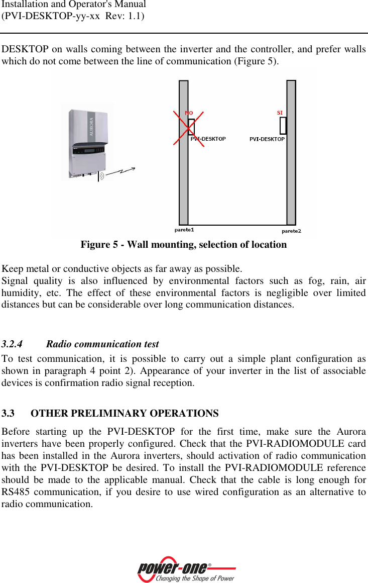 Installation and Operator's Manual (PVI-DESKTOP-yy-xx  Rev: 1.1)    DESKTOP on walls coming between the inverter and the controller, and prefer walls which do not come between the line of communication (Figure 5).  Figure 5 - Wall mounting, selection of location  Keep metal or conductive objects as far away as possible. Signal  quality  is  also  influenced  by  environmental  factors  such  as  fog,  rain,  air humidity,  etc.  The  effect  of  these  environmental  factors  is  negligible  over  limited distances but can be considerable over long communication distances.  3.2.4 Radio communication test To  test  communication,  it  is  possible  to  carry  out  a  simple  plant  configuration  as shown in paragraph 4 point 2). Appearance of your inverter in the list of associable devices is confirmation radio signal reception.  3.3 OTHER PRELIMINARY OPERATIONS Before  starting  up  the  PVI-DESKTOP  for  the  first  time,  make  sure  the  Aurora inverters have been properly configured. Check that the PVI-RADIOMODULE card has been installed in the Aurora inverters, should activation of radio communication with the PVI-DESKTOP  be desired. To install the  PVI-RADIOMODULE  reference should  be  made  to  the  applicable  manual.  Check  that  the  cable  is  long  enough  for RS485 communication, if you desire to  use  wired configuration  as an alternative to radio communication.   