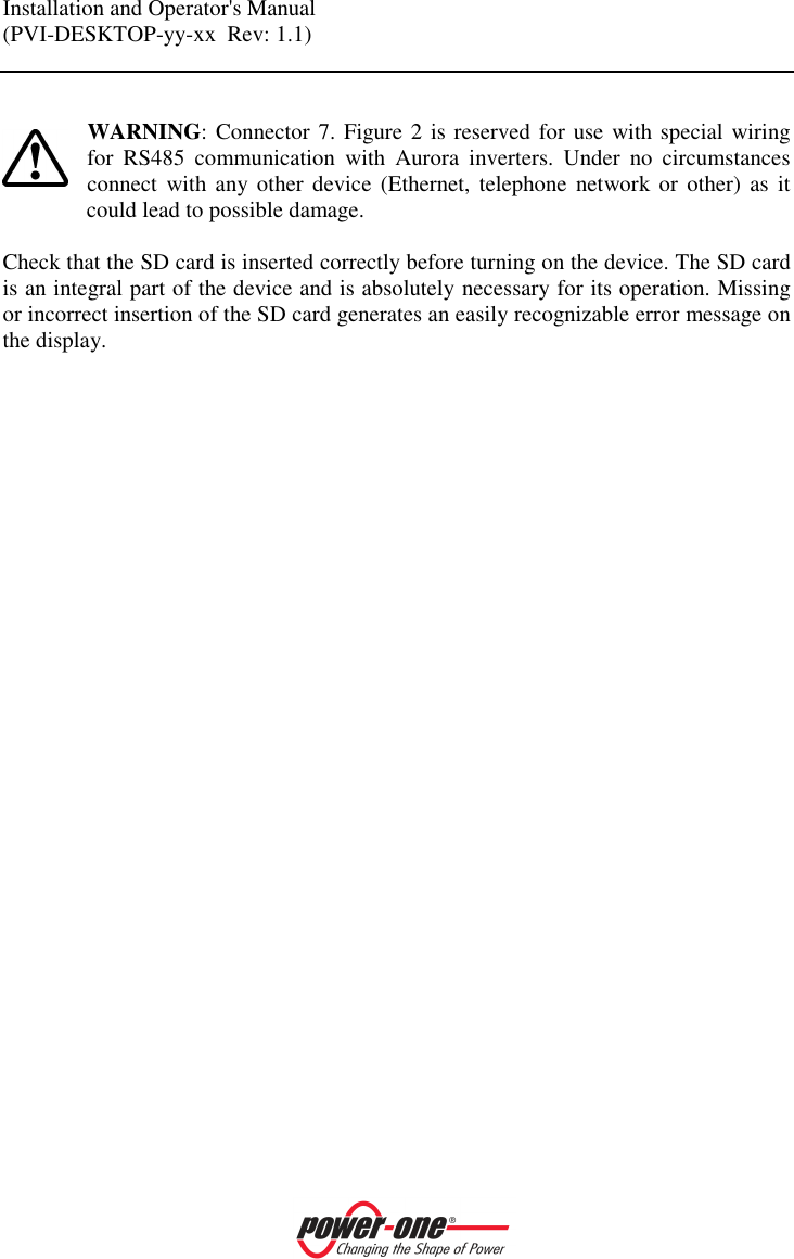Installation and Operator's Manual (PVI-DESKTOP-yy-xx  Rev: 1.1)     WARNING: Connector 7. Figure 2 is reserved for use with special wiring for  RS485  communication  with  Aurora  inverters.  Under  no  circumstances connect  with any other  device  (Ethernet,  telephone  network or  other)  as  it could lead to possible damage.  Check that the SD card is inserted correctly before turning on the device. The SD card is an integral part of the device and is absolutely necessary for its operation. Missing or incorrect insertion of the SD card generates an easily recognizable error message on the display.  