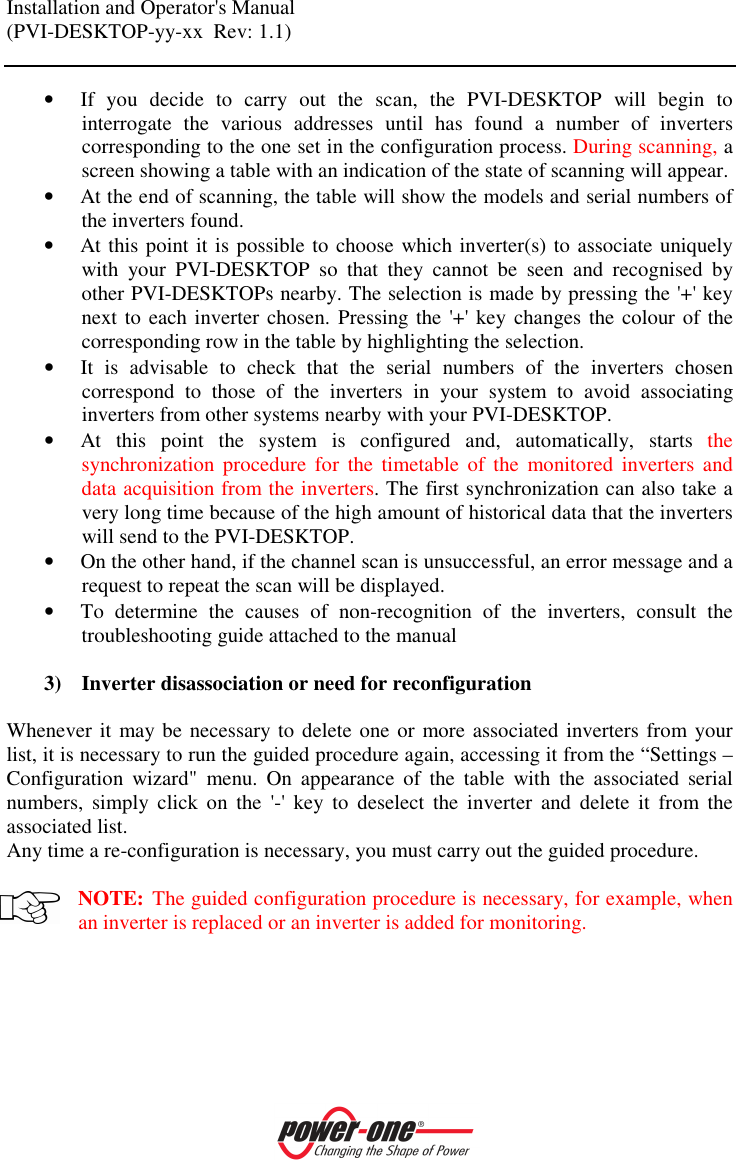 Installation and Operator's Manual (PVI-DESKTOP-yy-xx  Rev: 1.1)    &bull; If  you  decide  to  carry  out  the  scan,  the  PVI-DESKTOP  will  begin  to interrogate  the  various  addresses  until  has  found  a  number  of  inverters corresponding to the one set in the configuration process. During scanning, a screen showing a table with an indication of the state of scanning will appear. &bull; At the end of scanning, the table will show the models and serial numbers of the inverters found. &bull; At this point it is possible to choose which inverter(s) to associate uniquely with  your  PVI-DESKTOP  so  that  they  cannot  be  seen  and  recognised  by other PVI-DESKTOPs nearby. The selection is made by pressing the '+' key next to each inverter chosen. Pressing the '+' key changes the colour of the corresponding row in the table by highlighting the selection. &bull; It  is  advisable  to  check  that  the  serial  numbers  of  the  inverters  chosen correspond  to  those  of  the  inverters  in  your  system  to  avoid  associating inverters from other systems nearby with your PVI-DESKTOP. &bull; At  this  point  the  system  is  configured  and,  automatically,  starts  the synchronization  procedure  for  the  timetable  of  the  monitored  inverters and data acquisition from the inverters. The first synchronization can also take a very long time because of the high amount of historical data that the inverters will send to the PVI-DESKTOP. &bull; On the other hand, if the channel scan is unsuccessful, an error message and a request to repeat the scan will be displayed.  &bull; To  determine  the  causes  of  non-recognition  of  the  inverters,  consult  the troubleshooting guide attached to the manual   3) Inverter disassociation or need for reconfiguration  Whenever it  may be necessary to delete one or more associated inverters from your list, it is necessary to run the guided procedure again, accessing it from the &ldquo;Settings &ndash; Configuration  wizard"  menu.  On  appearance  of  the  table  with  the  associated  serial numbers,  simply  click  on  the  '-'  key  to  deselect  the  inverter  and  delete  it  from  the associated list.  Any time a re-configuration is necessary, you must carry out the guided procedure.  NOTE: The guided configuration procedure is necessary, for example, when an inverter is replaced or an inverter is added for monitoring. 