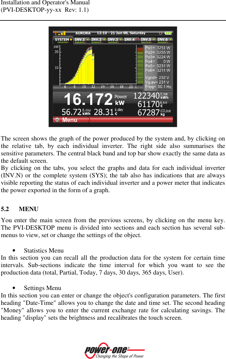Installation and Operator's Manual (PVI-DESKTOP-yy-xx  Rev: 1.1)      The screen shows the graph of the power produced by the system and, by clicking on the  relative  tab,  by  each  individual  inverter.  The  right  side  also  summarises  the sensitive parameters. The central black band and top bar show exactly the same data as the default screen.  By clicking on  the  tabs,  you  select the graphs  and  data  for each  individual  inverter (INV.N) or the complete  system (SYS); the tab also has indications that are always visible reporting the status of each individual inverter and a power meter that indicates the power exported in the form of a graph.  5.2 MENU You enter the main screen from the previous screens, by clicking on the menu key. The PVI-DESKTOP menu is divided into sections and each section has several sub-menus to view, set or change the settings of the object.  &bull; Statistics Menu In this section you can recall all the production data for the system for certain time intervals.  Sub-sections  indicate  the  time  interval  for  which  you  want  to  see  the production data (total, Partial, Today, 7 days, 30 days, 365 days, User).  &bull; Settings Menu In this section you can enter or change the object's configuration parameters. The first heading "Date-Time" allows you to change the date and time set. The second heading "Money" allows  you  to  enter the current  exchange rate  for  calculating savings. The heading "display" sets the brightness and recalibrates the touch screen. 