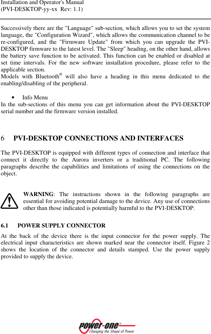 Installation and Operator's Manual (PVI-DESKTOP-yy-xx  Rev: 1.1)    Successively there are the "Language" sub-section, which allows you to set the system language, the "Configuration Wizard", which allows the communication channel to be re-configured,  and  the  "Firmware  Update"  from  which  you  can  upgrade  the  PVI-DESKTOP firmware to the latest level. The "Sleep" heading, on the other hand, allows the battery save function to be activated. This function can be enabled or disabled at set  time  intervals.  For  the  new  software  installation  procedure,  please  refer  to  the applicable section. Models  with  Bluetooth&reg;  will  also  have  a  heading  in  this  menu  dedicated  to  the enabling/disabling of the peripheral.  &bull; Info Menu In the sub-sections  of this  menu  you can  get  information  about the PVI-DESKTOP serial number and the firmware version installed.  6 PVI-DESKTOP CONNECTIONS AND INTERFACES The PVI-DESKTOP is equipped with different types of connection and interface that connect  it  directly  to  the  Aurora  inverters  or  a  traditional  PC.  The  following paragraphs  describe  the  capabilities  and  limitations  of  using  the  connections  on  the object.    WARNING:  The  instructions  shown  in  the  following  paragraphs  are essential for avoiding potential damage to the device. Any use of connections other than those indicated is potentially harmful to the PVI-DESKTOP.  6.1 POWER SUPPLY CONNECTOR At  the  back  of  the  device  there  is  the  input  connector  for  the  power  supply.  The electrical  input  characteristics  are  shown  marked  near  the  connector  itself.  Figure  2 shows  the  location  of  the  connector  and  details  stamped.  Use  the  power  supply provided to supply the device.   