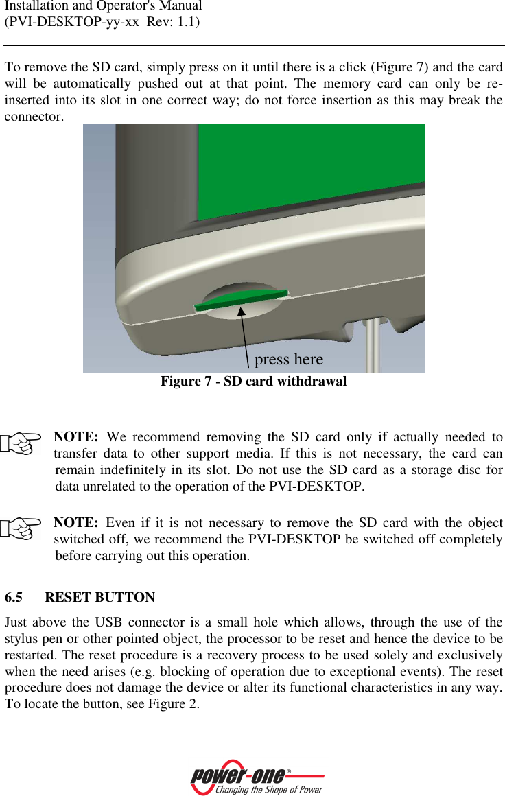 Installation and Operator's Manual (PVI-DESKTOP-yy-xx  Rev: 1.1)    To remove the SD card, simply press on it until there is a click (Figure 7) and the card will  be  automatically  pushed  out  at  that  point.  The  memory  card  can  only  be  re-inserted into its slot in one correct way; do not force insertion as this may break the connector.  Figure 7 - SD card withdrawal   NOTE: We  recommend  removing  the  SD  card  only  if  actually  needed  to transfer  data  to  other  support  media.  If  this  is  not  necessary,  the  card  can remain indefinitely in its slot. Do not use the SD card as a storage disc for data unrelated to the operation of the PVI-DESKTOP.  NOTE: Even  if  it  is  not  necessary  to  remove the  SD  card  with  the  object switched off, we recommend the PVI-DESKTOP be switched off completely before carrying out this operation.  6.5 RESET BUTTON Just above the USB  connector is a small hole  which allows, through the  use of the stylus pen or other pointed object, the processor to be reset and hence the device to be restarted. The reset procedure is a recovery process to be used solely and exclusively when the need arises (e.g. blocking of operation due to exceptional events). The reset procedure does not damage the device or alter its functional characteristics in any way. To locate the button, see Figure 2.  press here 