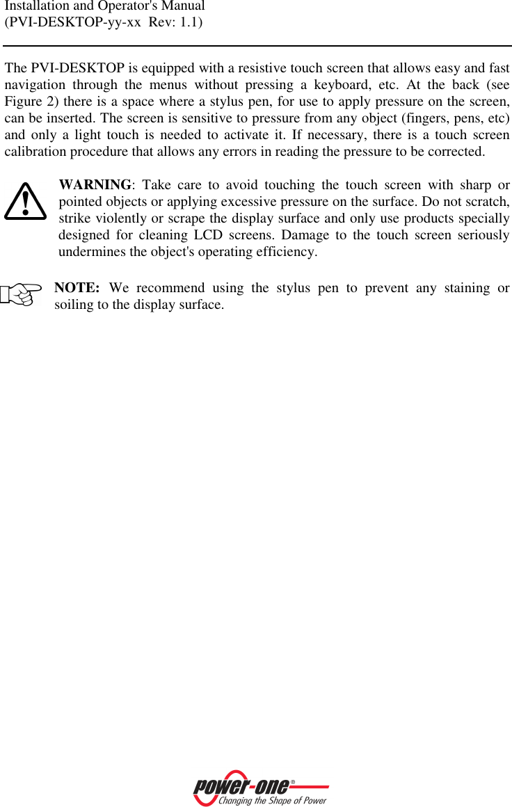 Installation and Operator's Manual (PVI-DESKTOP-yy-xx  Rev: 1.1)    The PVI-DESKTOP is equipped with a resistive touch screen that allows easy and fast navigation  through  the  menus  without  pressing  a  keyboard,  etc.  At  the  back  (see Figure 2) there is a space where a stylus pen, for use to apply pressure on the screen, can be inserted. The screen is sensitive to pressure from any object (fingers, pens, etc) and only a  light  touch is  needed  to  activate it.  If  necessary, there  is  a  touch screen calibration procedure that allows any errors in reading the pressure to be corrected.  WARNING:  Take  care  to  avoid  touching  the  touch  screen  with  sharp  or pointed objects or applying excessive pressure on the surface. Do not scratch, strike violently or scrape the display surface and only use products specially designed  for  cleaning  LCD  screens.  Damage  to  the  touch  screen  seriously undermines the object's operating efficiency.   NOTE: We  recommend  using  the  stylus  pen  to  prevent  any  staining  or soiling to the display surface.  
