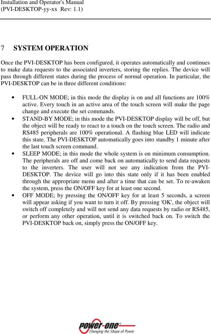 Installation and Operator's Manual (PVI-DESKTOP-yy-xx  Rev: 1.1)     7 SYSTEM OPERATION Once the PVI-DESKTOP has been configured, it operates automatically and continues to make data requests to the associated inverters, storing the replies. The device will pass through different states during the process of normal operation. In particular, the PVI-DESKTOP can be in three different conditions:  &bull; FULL-ON MODE; in this mode the display is on and all functions are 100% active. Every touch in an active area of the touch screen will make the page change and execute the set commands. &bull; STAND-BY MODE; in this mode the PVI-DESKTOP display will be off, but the object will be ready to react to a touch on the touch screen. The radio and RS485 peripherals are 100% operational. A flashing blue LED will indicate this state. The PVI-DESKTOP automatically goes into standby 1 minute after the last touch screen command. &bull; SLEEP MODE; in this mode the whole system is on minimum consumption. The peripherals are off and come back on automatically to send data requests to  the  inverters.  The  user  will  not  see  any  indication  from  the  PVI-DESKTOP.  The  device  will  go  into  this  state  only  if  it  has  been  enabled through the appropriate menu and after a time that can be set. To re-awaken the system, press the ON/OFF key for at least one second. &bull; OFF MODE; by pressing  the ON/OFF  key  for  at least  5  seconds, a screen will appear asking if you want to turn it off. By pressing 'OK', the object will switch off completely and will not send any data requests by radio or RS485, or perform any other operation, until it  is  switched back  on. To switch the PVI-DESKTOP back on, simply press the ON/OFF key.    