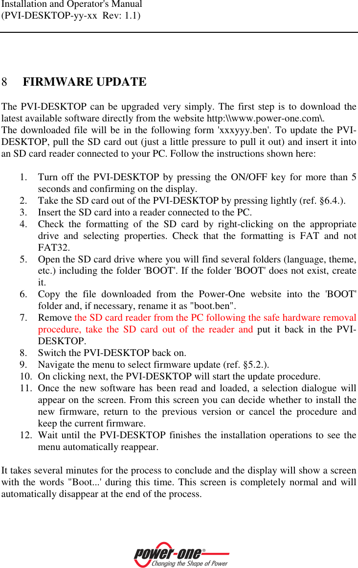 Installation and Operator's Manual (PVI-DESKTOP-yy-xx  Rev: 1.1)     8 FIRMWARE UPDATE The PVI-DESKTOP can be upgraded very simply. The first step is to download the latest available software directly from the website http:\\www.power-one.com\. The downloaded file will be in the following form 'xxxyyy.ben'. To update the PVI-DESKTOP, pull the SD card out (just a little pressure to pull it out) and insert it into an SD card reader connected to your PC. Follow the instructions shown here:  1. Turn off the PVI-DESKTOP by pressing the ON/OFF key for more than 5 seconds and confirming on the display. 2. Take the SD card out of the PVI-DESKTOP by pressing lightly (ref. &sect;6.4.). 3. Insert the SD card into a reader connected to the PC. 4. Check  the  formatting  of  the  SD  card  by  right-clicking  on  the  appropriate drive  and  selecting  properties.  Check  that  the  formatting  is  FAT  and  not FAT32. 5. Open the SD card drive where you will find several folders (language, theme, etc.) including the folder 'BOOT'. If the folder 'BOOT' does not exist, create it. 6. Copy  the  file  downloaded  from  the  Power-One  website  into  the  'BOOT' folder and, if necessary, rename it as "boot.ben". 7. Remove the SD card reader from the PC following the safe hardware removal procedure,  take  the  SD  card  out  of  the  reader  and  put  it  back  in  the  PVI-DESKTOP. 8. Switch the PVI-DESKTOP back on. 9. Navigate the menu to select firmware update (ref. &sect;5.2.). 10. On clicking next, the PVI-DESKTOP will start the update procedure. 11. Once the new software has been read and loaded, a selection dialogue will appear on the screen. From this screen you can decide whether to install the new  firmware,  return  to  the  previous  version  or  cancel  the  procedure  and keep the current firmware. 12. Wait until the PVI-DESKTOP finishes the installation operations to see the menu automatically reappear.  It takes several minutes for the process to conclude and the display will show a screen with the words "Boot...' during this time. This screen is completely normal and will automatically disappear at the end of the process.  