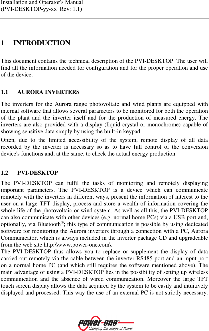 Installation and Operator's Manual (PVI-DESKTOP-yy-xx  Rev: 1.1)    1 INTRODUCTION This document contains the technical description of the PVI-DESKTOP. The user will find all the information needed for configuration and for the proper operation and use of the device.  1.1 AURORA INVERTERS The  inverters  for  the  Aurora  range photovoltaic  and  wind  plants are  equipped  with internal software that allows several parameters to be monitored for both the operation of  the  plant  and  the  inverter  itself  and  for  the  production  of  measured  energy.  The inverters are also provided with a display (liquid crystal or monochrome) capable of showing sensitive data simply by using the built-in keypad. Often,  due  to  the  limited  accessibility  of  the  system,  remote  display  of  all  data recorded  by  the  inverter  is  necessary  so  as  to  have  full  control  of  the  conversion device's functions and, at the same, to check the actual energy production.  1.2 PVI-DESKTOP The  PVI-DESKTOP  can  fulfil  the  tasks  of  monitoring  and  remotely  displaying important  parameters.  The  PVI-DESKTOP  is  a  device  which  can  communicate remotely with the inverters in different ways, present the information of interest to the user on a large TFT display, process and store a wealth of information covering the whole life of the photovoltaic or wind system. As well as all this, the PVI-DESKTOP can also communicate with other devices (e.g. normal home PCs) via a USB port and, optionally, via Bluetooth&reg;; this type of communication is possible by using dedicated software for monitoring the Aurora inverters through a connection with a PC, Aurora Communicator, which is always included in the inverter package CD and upgradeable from the web site http:\\www.power-one.com\.  The  PVI-DESKTOP  thus  allows  you  to  replace  or  supplement  the  display  of  data carried out remotely via the cable between the inverter RS485 port and an input port on a normal home PC (and which still requires the software mentioned above). The main advantage of using a PVI-DESKTOP lies in the possibility of setting up wireless communication  and  the  absence  of  wired  communication.  Moreover  the  large  TFT touch screen display allows the data acquired by the system to be easily and intuitively displayed and processed. This way the use of an external PC is not strictly necessary. 