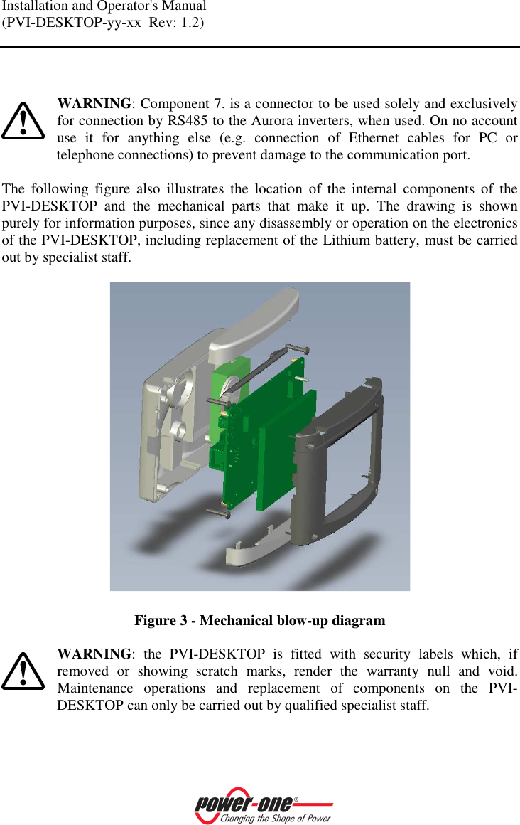 Installation and Operator's Manual (PVI-DESKTOP-yy-xx  Rev: 1.2)      WARNING: Component 7. is a connector to be used solely and exclusively for connection by RS485 to the Aurora inverters, when used. On no account use  it  for  anything  else  (e.g.  connection  of  Ethernet  cables  for  PC  or telephone connections) to prevent damage to the communication port.  The  following  figure  also  illustrates  the  location  of  the  internal  components  of  the PVI-DESKTOP  and  the  mechanical  parts  that  make  it  up.  The  drawing  is  shown purely for information purposes, since any disassembly or operation on the electronics of the PVI-DESKTOP, including replacement of the Lithium battery, must be carried out by specialist staff.    Figure 3 - Mechanical blow-up diagram  WARNING:  the  PVI-DESKTOP  is  fitted  with  security  labels  which,  if removed  or  showing  scratch  marks,  render  the  warranty  null  and  void. Maintenance  operations  and  replacement  of  components  on  the  PVI-DESKTOP can only be carried out by qualified specialist staff.   