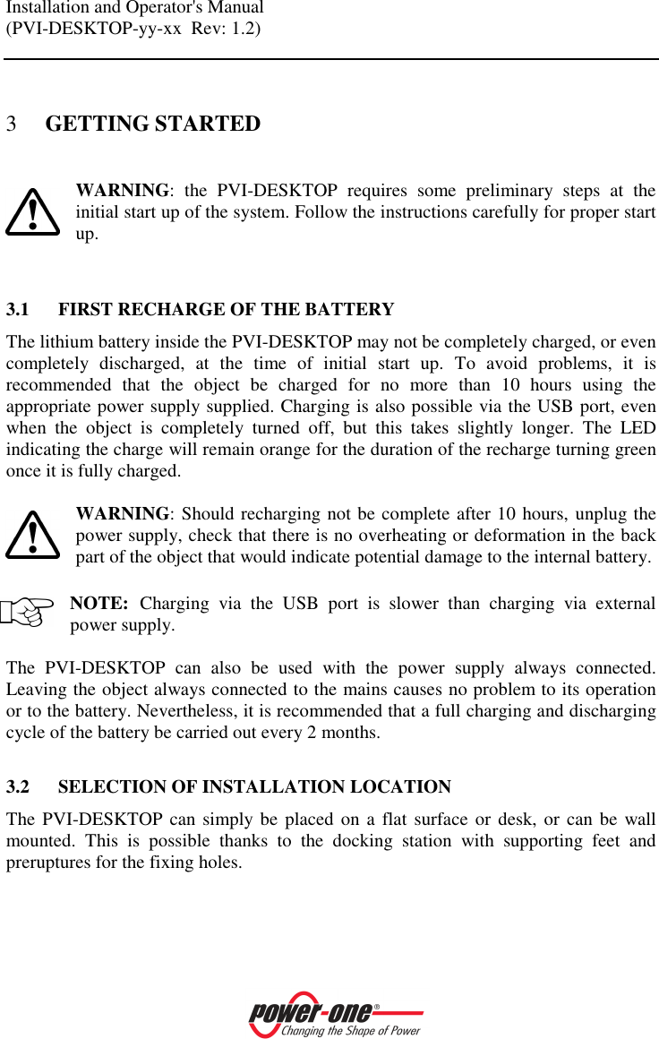 Installation and Operator's Manual (PVI-DESKTOP-yy-xx  Rev: 1.2)    3 GETTING STARTED  WARNING:  the  PVI-DESKTOP  requires  some  preliminary  steps  at  the initial start up of the system. Follow the instructions carefully for proper start up.   3.1 FIRST RECHARGE OF THE BATTERY The lithium battery inside the PVI-DESKTOP may not be completely charged, or even completely  discharged,  at  the  time  of  initial  start  up.  To  avoid  problems,  it  is recommended  that  the  object  be  charged  for  no  more  than  10  hours  using  the appropriate power supply supplied. Charging is also possible via the USB port, even when  the  object  is  completely  turned  off,  but  this  takes  slightly  longer.  The  LED indicating the charge will remain orange for the duration of the recharge turning green once it is fully charged.  WARNING: Should recharging not be complete after 10 hours, unplug the power supply, check that there is no overheating or deformation in the back part of the object that would indicate potential damage to the internal battery.  NOTE: Charging  via  the  USB  port  is  slower  than  charging  via  external power supply.   The  PVI-DESKTOP  can  also  be  used  with  the  power  supply  always  connected. Leaving the object always connected to the mains causes no problem to its operation or to the battery. Nevertheless, it is recommended that a full charging and discharging cycle of the battery be carried out every 2 months.  3.2 SELECTION OF INSTALLATION LOCATION The PVI-DESKTOP can simply be placed on a flat surface or  desk,  or  can be  wall mounted.  This  is  possible  thanks  to  the  docking  station  with  supporting  feet  and preruptures for the fixing holes.   