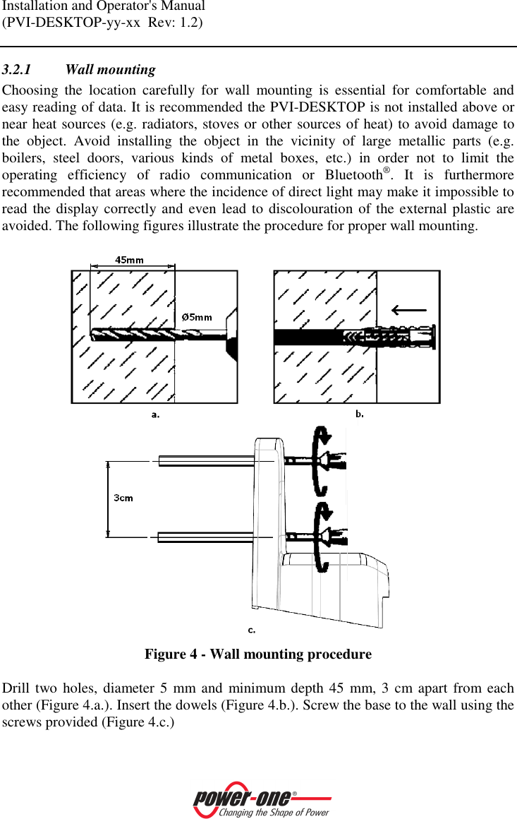 Installation and Operator's Manual (PVI-DESKTOP-yy-xx  Rev: 1.2)    3.2.1 Wall mounting Choosing  the  location  carefully  for  wall  mounting  is  essential  for  comfortable  and easy reading of data. It is recommended the PVI-DESKTOP is not installed above or near heat sources (e.g. radiators, stoves or other sources of heat) to avoid damage to the  object.  Avoid  installing  the  object  in  the  vicinity  of  large  metallic  parts  (e.g. boilers,  steel  doors,  various  kinds  of  metal  boxes,  etc.)  in  order  not  to  limit  the operating  efficiency  of  radio  communication  or  Bluetooth&reg;.  It  is  furthermore recommended that areas where the incidence of direct light may make it impossible to read the display correctly and even lead to discolouration of the external plastic are avoided. The following figures illustrate the procedure for proper wall mounting.   Figure 4 - Wall mounting procedure  Drill two holes, diameter 5 mm and  minimum depth 45 mm, 3  cm apart  from each other (Figure 4.a.). Insert the dowels (Figure 4.b.). Screw the base to the wall using the screws provided (Figure 4.c.)  