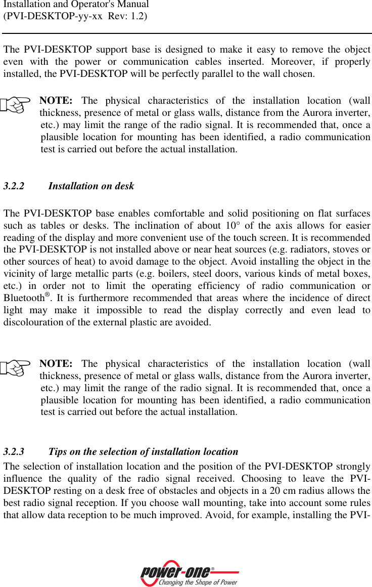 Installation and Operator's Manual (PVI-DESKTOP-yy-xx  Rev: 1.2)    The  PVI-DESKTOP support  base  is designed  to  make  it  easy to  remove  the object even  with  the  power  or  communication  cables  inserted.  Moreover,  if  properly installed, the PVI-DESKTOP will be perfectly parallel to the wall chosen.  NOTE: The  physical  characteristics  of  the  installation  location  (wall thickness, presence of metal or glass walls, distance from the Aurora inverter, etc.) may limit the range of the radio signal. It is recommended that, once a plausible location for  mounting has been identified,  a  radio communication test is carried out before the actual installation.  3.2.2 Installation on desk  The PVI-DESKTOP base enables comfortable and  solid positioning on flat surfaces such  as  tables  or  desks.  The  inclination  of  about  10&deg;  of  the  axis  allows  for  easier reading of the display and more convenient use of the touch screen. It is recommended the PVI-DESKTOP is not installed above or near heat sources (e.g. radiators, stoves or other sources of heat) to avoid damage to the object. Avoid installing the object in the vicinity of large metallic parts (e.g. boilers, steel doors, various kinds of metal boxes, etc.)  in  order  not  to  limit  the  operating  efficiency  of  radio  communication  or Bluetooth&reg;. It  is  furthermore  recommended  that  areas  where  the incidence of  direct light  may  make  it  impossible  to  read  the  display  correctly  and  even  lead  to discolouration of the external plastic are avoided.    NOTE: The  physical  characteristics  of  the  installation  location  (wall thickness, presence of metal or glass walls, distance from the Aurora inverter, etc.) may limit the range of the radio signal. It is recommended that, once a plausible location for  mounting has been identified,  a  radio communication test is carried out before the actual installation.  3.2.3 Tips on the selection of installation location The selection of installation location and the position of the PVI-DESKTOP strongly influence  the  quality  of  the  radio  signal  received.  Choosing  to  leave  the  PVI-DESKTOP resting on a desk free of obstacles and objects in a 20 cm radius allows the best radio signal reception. If you choose wall mounting, take into account some rules that allow data reception to be much improved. Avoid, for example, installing the PVI-