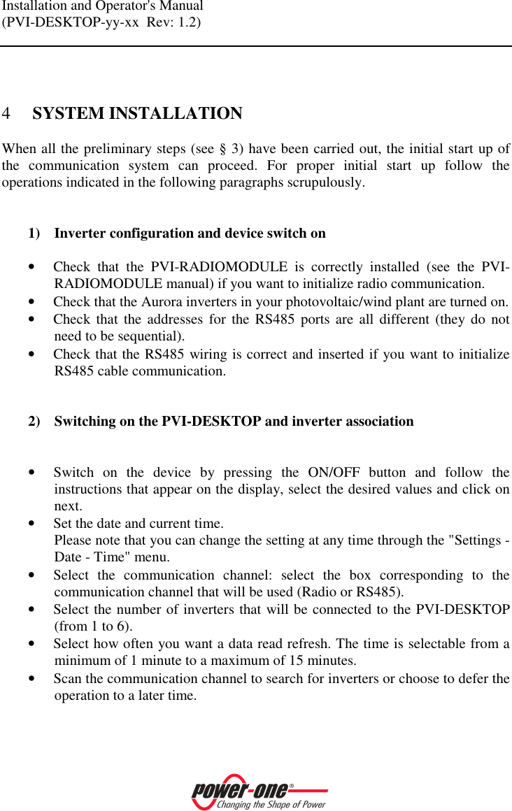 Installation and Operator's Manual (PVI-DESKTOP-yy-xx  Rev: 1.2)     4 SYSTEM INSTALLATION When all the preliminary steps (see &sect; 3) have been carried out, the initial start up of the  communication  system  can  proceed.  For  proper  initial  start  up  follow  the operations indicated in the following paragraphs scrupulously.   1) Inverter configuration and device switch on  &bull; Check  that  the  PVI-RADIOMODULE  is  correctly  installed  (see  the  PVI-RADIOMODULE manual) if you want to initialize radio communication. &bull; Check that the Aurora inverters in your photovoltaic/wind plant are turned on. &bull; Check that  the  addresses  for  the RS485 ports  are  all different  (they do  not need to be sequential). &bull; Check that the RS485 wiring is correct and inserted if you want to initialize RS485 cable communication.   2) Switching on the PVI-DESKTOP and inverter association   &bull; Switch  on  the  device  by  pressing  the  ON/OFF  button  and  follow  the instructions that appear on the display, select the desired values and click on next. &bull; Set the date and current time. Please note that you can change the setting at any time through the "Settings - Date - Time" menu. &bull; Select  the  communication  channel:  select  the  box  corresponding  to  the communication channel that will be used (Radio or RS485). &bull; Select the number of inverters that will be connected to the PVI-DESKTOP (from 1 to 6). &bull; Select how often you want a data read refresh. The time is selectable from a minimum of 1 minute to a maximum of 15 minutes. &bull; Scan the communication channel to search for inverters or choose to defer the operation to a later time.  
