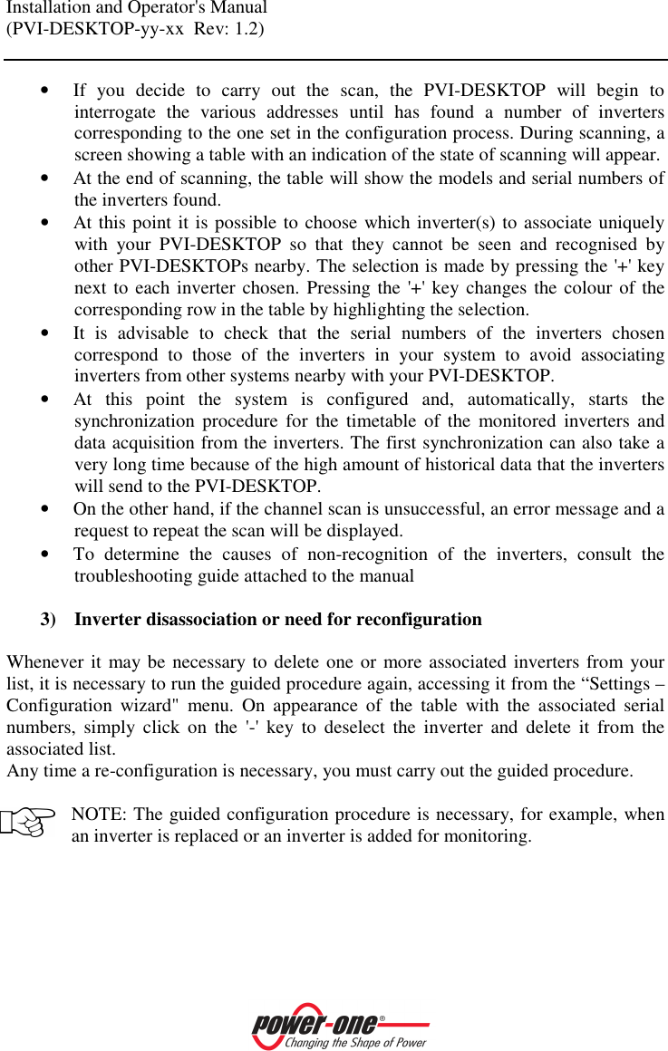 Installation and Operator's Manual (PVI-DESKTOP-yy-xx  Rev: 1.2)    &bull; If  you  decide  to  carry  out  the  scan,  the  PVI-DESKTOP  will  begin  to interrogate  the  various  addresses  until  has  found  a  number  of  inverters corresponding to the one set in the configuration process. During scanning, a screen showing a table with an indication of the state of scanning will appear. &bull; At the end of scanning, the table will show the models and serial numbers of the inverters found. &bull; At this point it is possible to choose which inverter(s) to associate uniquely with  your  PVI-DESKTOP  so  that  they  cannot  be  seen  and  recognised  by other PVI-DESKTOPs nearby. The selection is made by pressing the '+' key next to each inverter chosen. Pressing the '+' key changes the colour of the corresponding row in the table by highlighting the selection. &bull; It  is  advisable  to  check  that  the  serial  numbers  of  the  inverters  chosen correspond  to  those  of  the  inverters  in  your  system  to  avoid  associating inverters from other systems nearby with your PVI-DESKTOP. &bull; At  this  point  the  system  is  configured  and,  automatically,  starts  the synchronization  procedure  for  the  timetable  of  the  monitored  inverters  and data acquisition from the inverters. The first synchronization can also take a very long time because of the high amount of historical data that the inverters will send to the PVI-DESKTOP. &bull; On the other hand, if the channel scan is unsuccessful, an error message and a request to repeat the scan will be displayed.  &bull; To  determine  the  causes  of  non-recognition  of  the  inverters,  consult  the troubleshooting guide attached to the manual   3) Inverter disassociation or need for reconfiguration  Whenever it  may be necessary to delete one or more associated inverters from your list, it is necessary to run the guided procedure again, accessing it from the &ldquo;Settings &ndash; Configuration  wizard"  menu.  On  appearance  of  the  table  with  the  associated  serial numbers,  simply  click  on  the  '-'  key  to  deselect  the  inverter  and  delete  it  from  the associated list.  Any time a re-configuration is necessary, you must carry out the guided procedure.  NOTE: The guided configuration procedure is necessary, for example, when an inverter is replaced or an inverter is added for monitoring. 