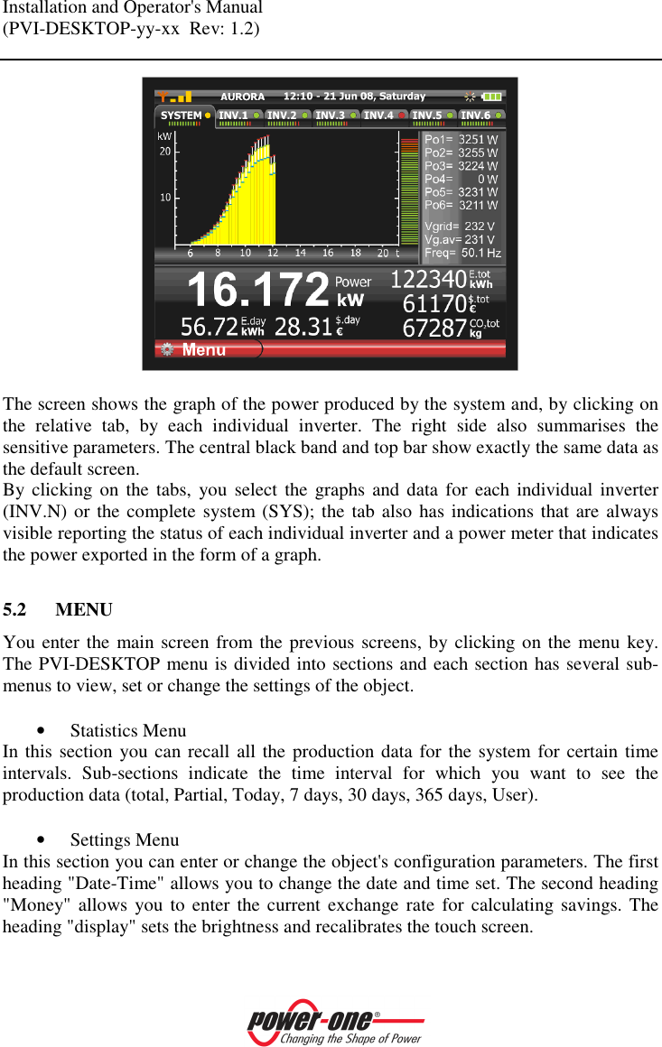 Installation and Operator's Manual (PVI-DESKTOP-yy-xx  Rev: 1.2)      The screen shows the graph of the power produced by the system and, by clicking on the  relative  tab,  by  each  individual  inverter.  The  right  side  also  summarises  the sensitive parameters. The central black band and top bar show exactly the same data as the default screen.  By clicking on  the  tabs,  you  select the graphs  and  data  for each  individual  inverter (INV.N) or the complete  system (SYS); the tab also has indications that are always visible reporting the status of each individual inverter and a power meter that indicates the power exported in the form of a graph.  5.2 MENU You enter the main screen from the previous screens, by clicking on the menu key. The PVI-DESKTOP menu is divided into sections and each section has several sub-menus to view, set or change the settings of the object.  &bull; Statistics Menu In this section you can recall all the production data for the system for certain time intervals.  Sub-sections  indicate  the  time  interval  for  which  you  want  to  see  the production data (total, Partial, Today, 7 days, 30 days, 365 days, User).  &bull; Settings Menu In this section you can enter or change the object's configuration parameters. The first heading "Date-Time" allows you to change the date and time set. The second heading "Money" allows  you  to  enter the current  exchange rate  for  calculating savings. The heading "display" sets the brightness and recalibrates the touch screen. 