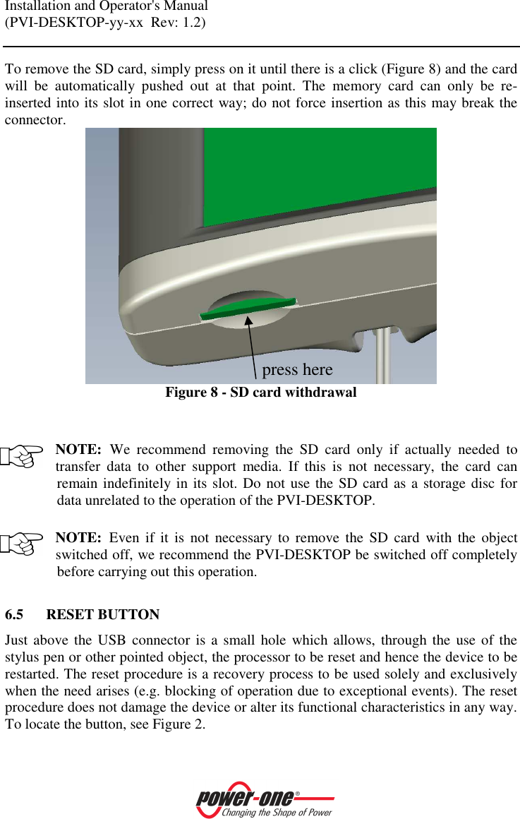 Installation and Operator's Manual (PVI-DESKTOP-yy-xx  Rev: 1.2)    To remove the SD card, simply press on it until there is a click (Figure 8) and the card will  be  automatically  pushed  out  at  that  point.  The  memory  card  can  only  be  re-inserted into its slot in one correct way; do not force insertion as this may break the connector.  Figure 8 - SD card withdrawal   NOTE: We  recommend  removing  the  SD  card  only  if  actually  needed  to transfer  data  to  other  support  media.  If  this  is  not  necessary,  the  card  can remain indefinitely in its slot. Do not use the SD card as a storage disc for data unrelated to the operation of the PVI-DESKTOP.  NOTE: Even  if  it  is  not  necessary  to  remove the  SD  card  with  the  object switched off, we recommend the PVI-DESKTOP be switched off completely before carrying out this operation.  6.5 RESET BUTTON Just above the USB  connector is a small hole  which allows, through the  use of the stylus pen or other pointed object, the processor to be reset and hence the device to be restarted. The reset procedure is a recovery process to be used solely and exclusively when the need arises (e.g. blocking of operation due to exceptional events). The reset procedure does not damage the device or alter its functional characteristics in any way. To locate the button, see Figure 2.  press here 
