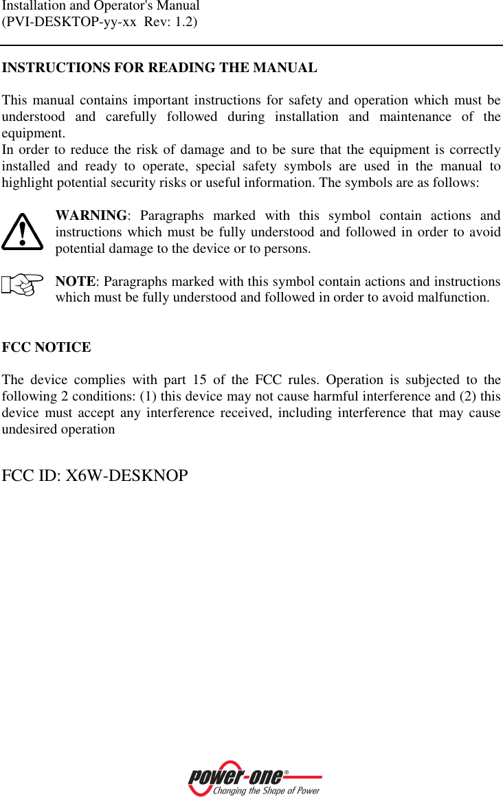 Installation and Operator's Manual (PVI-DESKTOP-yy-xx  Rev: 1.2)    INSTRUCTIONS FOR READING THE MANUAL  This manual contains important instructions for safety and operation which must be understood  and  carefully  followed  during  installation  and  maintenance  of  the equipment.  In order to reduce the risk of damage and to be sure that the equipment is correctly installed  and  ready  to  operate,  special  safety  symbols  are  used  in  the  manual  to highlight potential security risks or useful information. The symbols are as follows:   WARNING:  Paragraphs  marked  with  this  symbol  contain  actions  and instructions which must be fully understood and followed in order to avoid potential damage to the device or to persons.  NOTE: Paragraphs marked with this symbol contain actions and instructions which must be fully understood and followed in order to avoid malfunction.   FCC NOTICE  The  device  complies  with  part  15  of  the  FCC  rules.  Operation  is  subjected  to  the following 2 conditions: (1) this device may not cause harmful interference and (2) this device  must  accept  any interference  received,  including interference  that may cause undesired operation  FCC ID: X6W-DESKNOP   