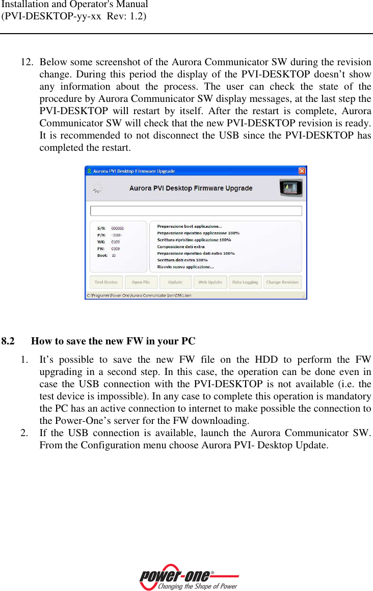 Installation and Operator's Manual (PVI-DESKTOP-yy-xx  Rev: 1.2)     12. Below some screenshot of the Aurora Communicator SW during the revision change. During this period the display of the PVI-DESKTOP doesn&rsquo;t show any  information  about  the  process.  The  user  can  check  the  state  of  the procedure by Aurora Communicator SW display messages, at the last step the PVI-DESKTOP  will  restart  by  itself.  After  the  restart  is  complete,  Aurora Communicator SW will check that the new PVI-DESKTOP revision is ready. It is recommended to not disconnect the USB since the PVI-DESKTOP has completed the restart.     8.2 How to save the new FW in your PC 1. It&rsquo;s  possible  to  save  the  new  FW  file  on  the  HDD  to  perform  the  FW upgrading in a second step. In this case, the operation can be done even in case the USB connection  with the PVI-DESKTOP  is not  available (i.e.  the test device is impossible). In any case to complete this operation is mandatory the PC has an active connection to internet to make possible the connection to the Power-One&rsquo;s server for the FW downloading. 2. If  the  USB  connection  is  available,  launch  the  Aurora  Communicator  SW. From the Configuration menu choose Aurora PVI- Desktop Update. 