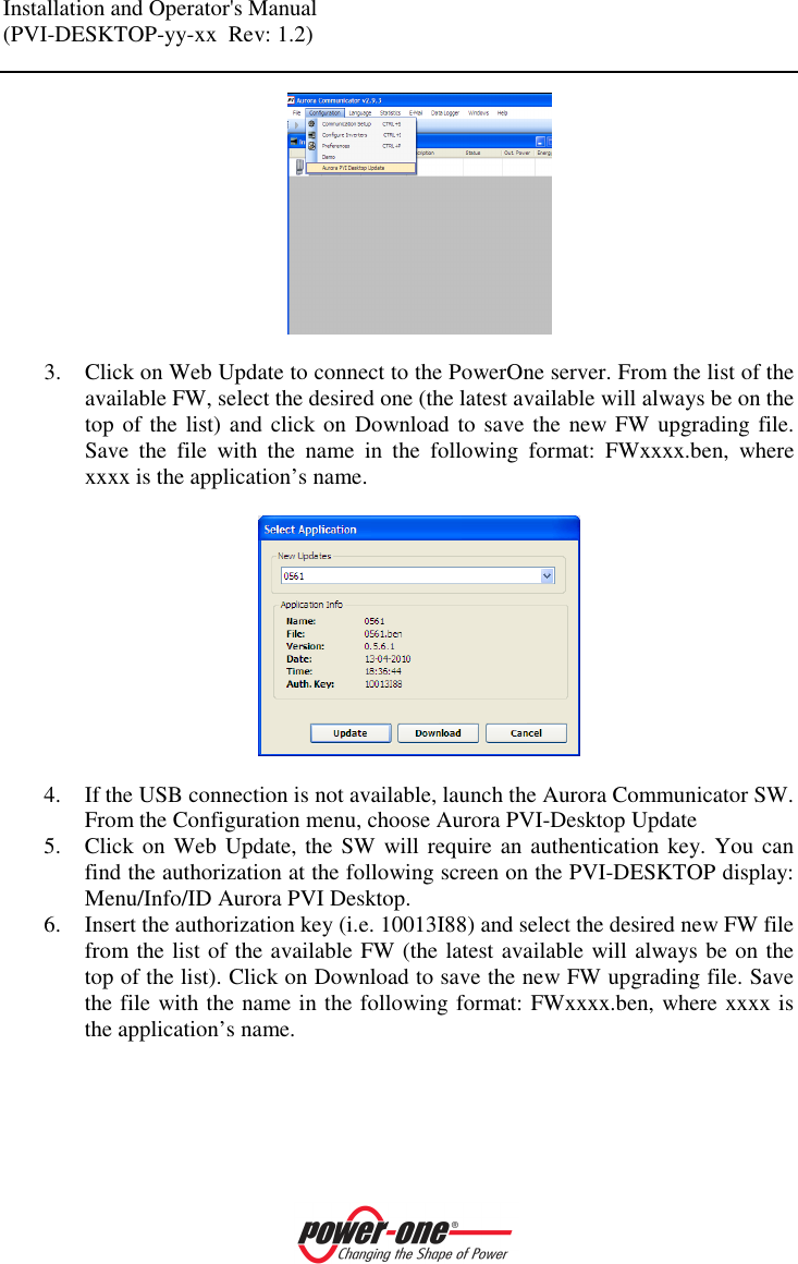 Installation and Operator's Manual (PVI-DESKTOP-yy-xx  Rev: 1.2)      3. Click on Web Update to connect to the PowerOne server. From the list of the available FW, select the desired one (the latest available will always be on the top of the list) and click on Download to save the  new FW upgrading file. Save  the  file  with  the  name  in  the  following  format:  FWxxxx.ben,  where xxxx is the application&rsquo;s name.    4. If the USB connection is not available, launch the Aurora Communicator SW. From the Configuration menu, choose Aurora PVI-Desktop Update 5. Click on Web Update,  the SW will require  an authentication key. You can find the authorization at the following screen on the PVI-DESKTOP display: Menu/Info/ID Aurora PVI Desktop. 6. Insert the authorization key (i.e. 10013I88) and select the desired new FW file from the list of the available FW (the latest available will always be on the top of the list). Click on Download to save the new FW upgrading file. Save the file with the name in the following format: FWxxxx.ben, where xxxx is the application&rsquo;s name.  