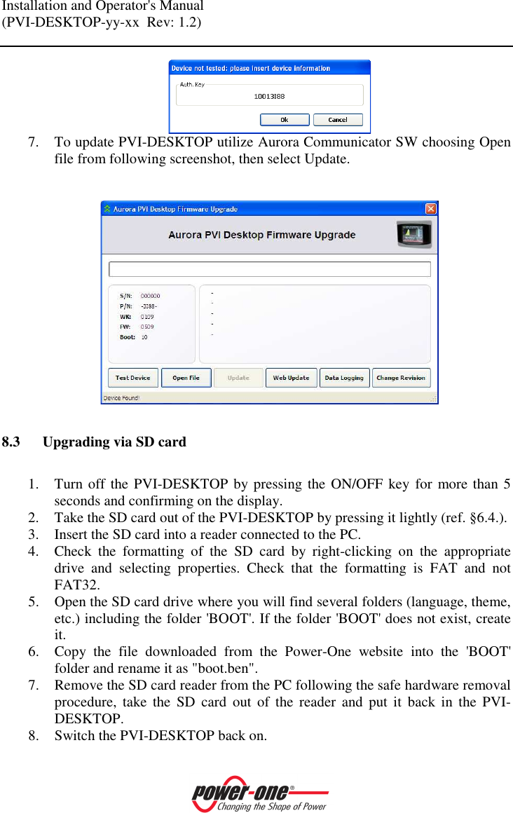 Installation and Operator's Manual (PVI-DESKTOP-yy-xx  Rev: 1.2)     7. To update PVI-DESKTOP utilize Aurora Communicator SW choosing Open file from following screenshot, then select Update.     8.3 Upgrading via SD card  1. Turn off the PVI-DESKTOP by pressing the ON/OFF key for more than 5 seconds and confirming on the display. 2. Take the SD card out of the PVI-DESKTOP by pressing it lightly (ref. &sect;6.4.). 3. Insert the SD card into a reader connected to the PC. 4. Check  the  formatting  of  the  SD  card  by  right-clicking  on  the  appropriate drive  and  selecting  properties.  Check  that  the  formatting  is  FAT  and  not FAT32. 5. Open the SD card drive where you will find several folders (language, theme, etc.) including the folder 'BOOT'. If the folder 'BOOT' does not exist, create it. 6. Copy  the  file  downloaded  from  the  Power-One  website  into  the  'BOOT' folder and rename it as "boot.ben". 7. Remove the SD card reader from the PC following the safe hardware removal procedure,  take  the  SD  card  out  of  the  reader  and  put  it  back  in  the  PVI-DESKTOP. 8. Switch the PVI-DESKTOP back on. 
