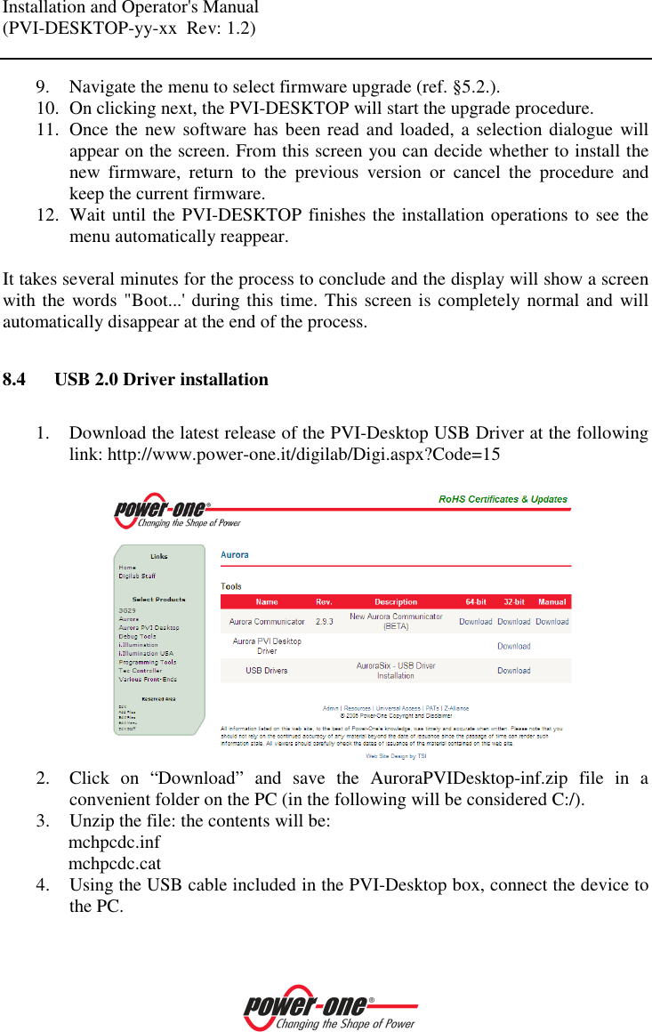 Installation and Operator's Manual (PVI-DESKTOP-yy-xx  Rev: 1.2)    9. Navigate the menu to select firmware upgrade (ref. &sect;5.2.). 10. On clicking next, the PVI-DESKTOP will start the upgrade procedure. 11. Once the new software has been read and loaded, a selection dialogue will appear on the screen. From this screen you can decide whether to install the new  firmware,  return  to  the  previous  version  or  cancel  the  procedure  and keep the current firmware. 12. Wait until the PVI-DESKTOP finishes the installation operations to see the menu automatically reappear.  It takes several minutes for the process to conclude and the display will show a screen with the words "Boot...' during this time. This screen is completely normal and will automatically disappear at the end of the process.  8.4 USB 2.0 Driver installation  1. Download the latest release of the PVI-Desktop USB Driver at the following link: http://www.power-one.it/digilab/Digi.aspx?Code=15   2. Click  on  &ldquo;Download&rdquo;  and  save  the  AuroraPVIDesktop-inf.zip  file  in  a convenient folder on the PC (in the following will be considered C:/). 3. Unzip the file: the contents will be: mchpcdc.inf mchpcdc.cat 4. Using the USB cable included in the PVI-Desktop box, connect the device to the PC. 