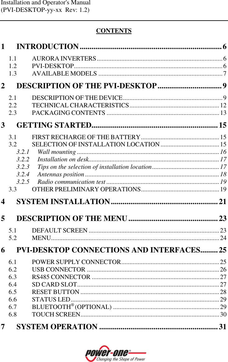 Installation and Operator's Manual (PVI-DESKTOP-yy-xx  Rev: 1.2)    CONTENTS 1 INTRODUCTION.........................................................................6 1.1 AURORA INVERTERS.............................................................................6 1.2 PVI-DESKTOP...........................................................................................6 1.3 AVAILABLE MODELS ............................................................................7 2 DESCRIPTION OF THE PVI-DESKTOP.................................9 2.1 DESCRIPTION OF THE DEVICE.............................................................9 2.2 TECHNICAL CHARACTERISTICS.......................................................12 2.3 PACKAGING CONTENTS .....................................................................13 3 GETTING STARTED.................................................................15 3.1 FIRST RECHARGE OF THE BATTERY................................................15 3.2 SELECTION OF INSTALLATION LOCATION....................................15 3.2.1 Wall mounting .......................................................................................16 3.2.2 Installation on desk................................................................................17 3.2.3 Tips on the selection of installation location.........................................17 3.2.4 Antennas position ..................................................................................18 3.2.5 Radio communication test .....................................................................19 3.3 OTHER PRELIMINARY OPERATIONS................................................19 4 SYSTEM INSTALLATION.......................................................21 5 DESCRIPTION OF THE MENU..............................................23 5.1 DEFAULT SCREEN ................................................................................23 5.2 MENU.......................................................................................................24 6 PVI-DESKTOP CONNECTIONS AND INTERFACES.........25 6.1 POWER SUPPLY CONNECTOR............................................................25 6.2 USB CONNECTOR .................................................................................26 6.3 RS485 CONNECTOR ..............................................................................27 6.4 SD CARD SLOT.......................................................................................27 6.5 RESET BUTTON .....................................................................................28 6.6 STATUS LED...........................................................................................29 6.7 BLUETOOTH&reg; (OPTIONAL) .................................................................29 6.8 TOUCH SCREEN.....................................................................................30 7 SYSTEM OPERATION .............................................................31 