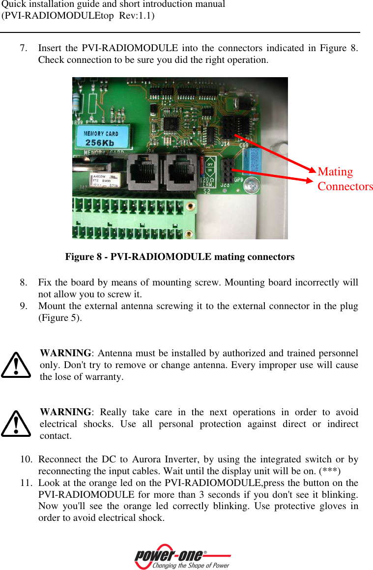 Quick installation guide and short introduction manual (PVI-RADIOMODULEtop  Rev:1.1)    7. Insert the PVI-RADIOMODULE into  the connectors indicated in Figure 8. Check connection to be sure you did the right operation.    Figure 8 - PVI-RADIOMODULE mating connectors  8. Fix the board by means of mounting screw. Mounting board incorrectly will not allow you to screw it. 9. Mount the external antenna screwing it to the external connector in the plug (Figure 5).   WARNING: Antenna must be installed by authorized and trained personnel only. Don't try to remove or change antenna. Every improper use will cause the lose of warranty.   WARNING:  Really  take  care  in  the  next  operations  in  order  to  avoid electrical  shocks.  Use  all  personal  protection  against  direct  or  indirect contact.  10. Reconnect the DC to  Aurora Inverter,  by using the integrated switch or by reconnecting the input cables. Wait until the display unit will be on. (***) 11. Look at the orange led on the PVI-RADIOMODULE,press the button on the PVI-RADIOMODULE for more than 3 seconds if you don't see it blinking. Now  you'll  see  the  orange  led  correctly  blinking.  Use  protective  gloves  in order to avoid electrical shock. Mating Connectors 