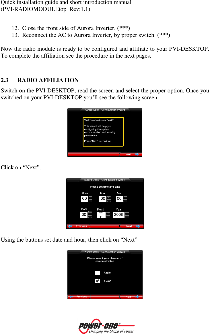Quick installation guide and short introduction manual (PVI-RADIOMODULEtop  Rev:1.1)    12. Close the front side of Aurora Inverter. (***) 13. Reconnect the AC to Aurora Inverter, by proper switch. (***)  Now the radio module is ready to be configured and affiliate to your PVI-DESKTOP. To complete the affiliation see the procedure in the next pages.   2.3 RADIO AFFILIATION Switch on the PVI-DESKTOP, read the screen and select the proper option. Once you switched on your PVI-DESKTOP you&rsquo;ll see the following screen    Click on &ldquo;Next&rdquo;.    Using the buttons set date and hour, then click on &ldquo;Next&rdquo;  Aurora Desk &ndash; Configuration WizardNextPreviousPlease select your channel of communication RadioRs485  